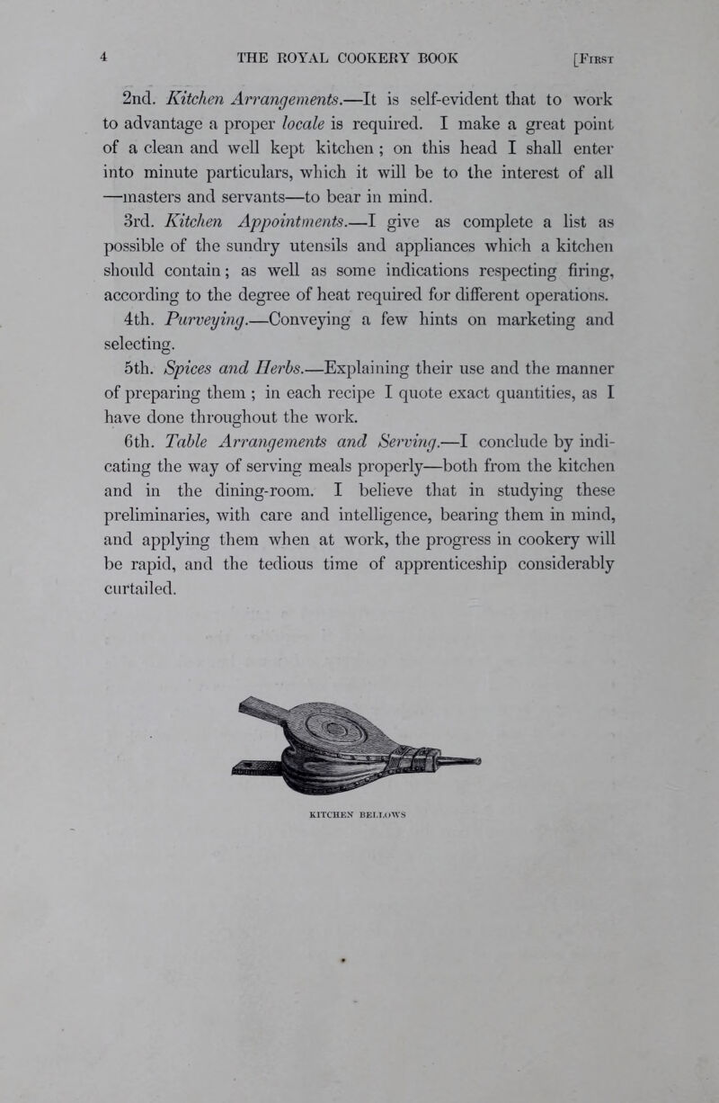 2nd. Kitchen Arrangements.—It is self-evident that to work to advantage a proper locale is required. I make a great point of a clean and well kept kitchen; on this head I shall enter into minute particulars, which it will be to the interest of all —masters and servants—to bear in mind. 3rd. Kitchen Appointments.—I give as complete a list as possible of the sundry utensils and appliances which a kitchen should contain; as well as some indications respecting firing, according to the degree of heat required for different operations. 4th. Purveying.—Conveying a few hints on marketing and selecting. 5th. Spices and Herbs.—Explaining their use and the manner of preparing them ; in each recipe I quote exact quantities, as I have done throughout the work. 6th. Table Arrangements and Serving.—I conclude by indi- cating the way of serving meals properly—both from the kitchen and in the dining-room. I believe that in studying these preliminaries, with care and intelligence, bearing them in mind, and applying them when at work, the progress in cookery will be rapid, and the tedious time of apprenticeship considerably curtailed. KITCHEN BELLOWS