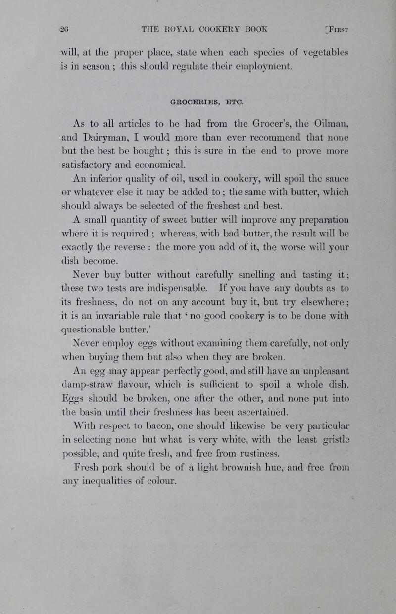 will, at the proper place, state when each species of vegetables is in season; this should regulate their employment. GROCERIES, ETC. As to all articles to be had from the Grocer’s, the Oilman, and Dairyman, I would more than ever recommend that none but the best be bought; this is sure in the end to prove more satisfactory and economical. An inferior quality of oil, used in cookery, will spoil the sauce or whatever else it may be added to; the same with butter, which should always be selected of the freshest and best. A small quantity of sweet butter will improve any preparation where it is required ; whereas, with bad butter, the result will be exactly the reverse : the more you add of it, the worse will your dish become. Never buy butter without carefully smelling and tasting it; these two tests are indispensable. If you have any doubts as to its freshness, do not on any account buy it, but try elsewhere; it is an invariable rule that ‘ no good cookery is to be done with questionable butter.’ Never employ eggs without examining them carefully, not only when buying them but also when they are broken. An egg may appear perfectly good, and still have an unpleasant damp-straw flavour, which is sufficient to spoil a whole dish. Eggs should be broken, one after the other, and none put into the basin until their freshness has been ascertained. With respect to bacon, one should likewise be very particular in selecting none but what is very white, with the least gristle possible, and quite fresh, and free from rustiness. Fresh pork should be of a light brownish hue, and free from any inequalities of colour.