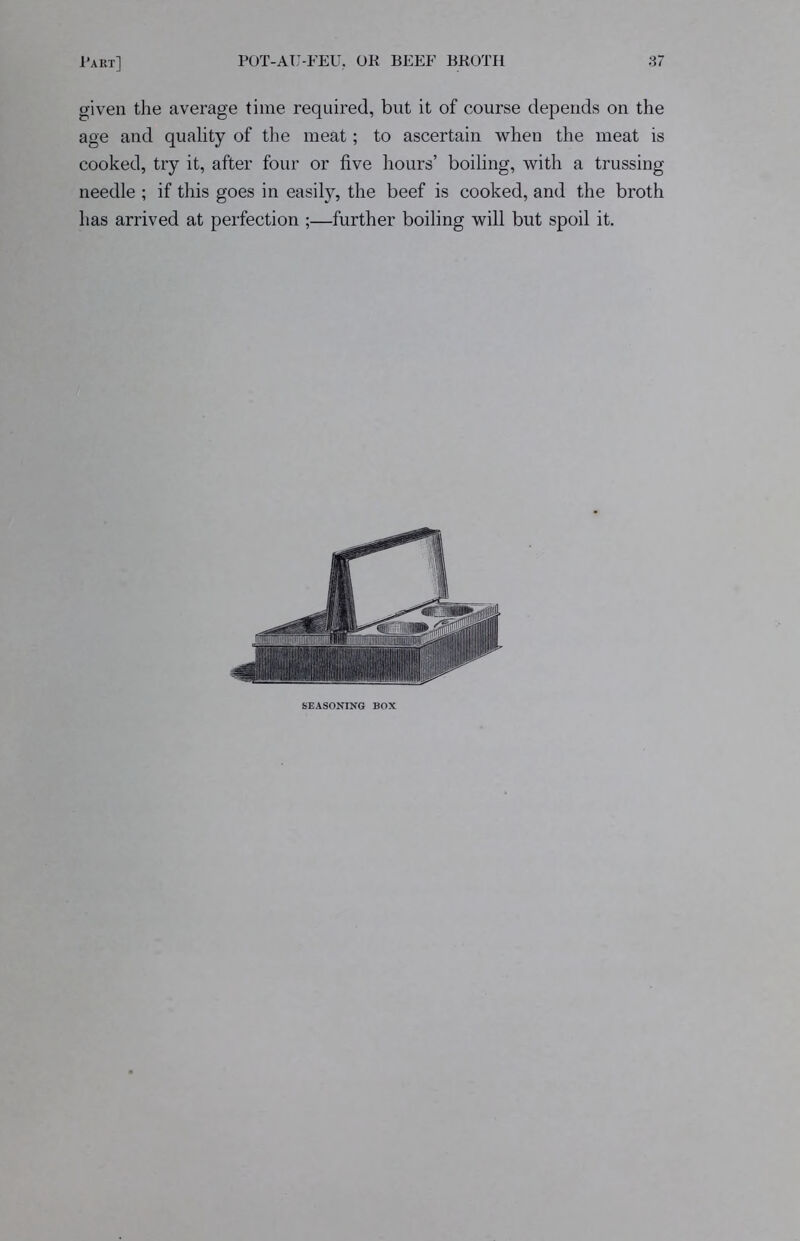 given the average time required, but it of course depends on the age and quality of the meat; to ascertain when the meat is cooked, try it, after four or five hours’ boiling, with a trussing needle ; if this goes in easily, the beef is cooked, and the broth has arrived at perfection ;—further boiling will but spoil it. SEASONING BOX