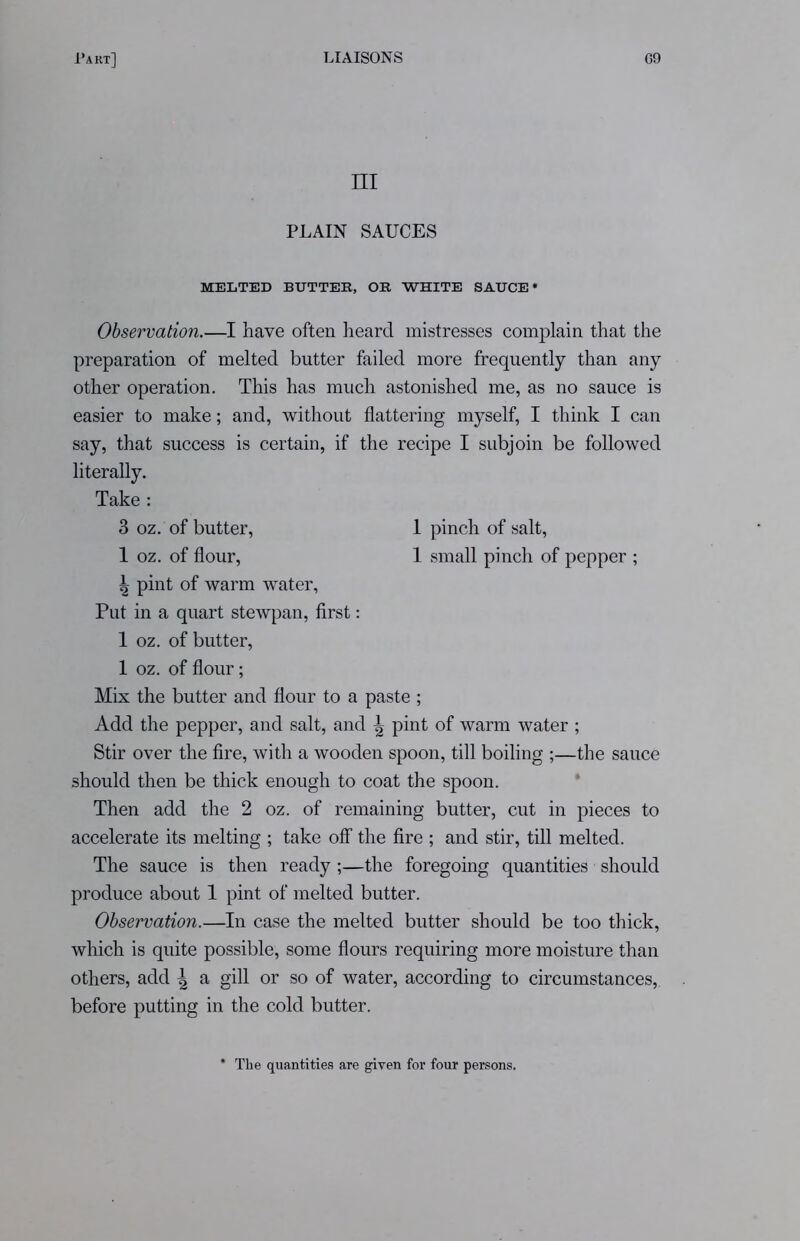 m PLAIN SAUCES MELTED BUTTER, OR WHITE SAUCE Observation.—I have often heard mistresses complain that the preparation of melted butter failed more frequently than any other operation. This has much astonished me, as no sauce is easier to make; and, without flattering myself, I think I can say, that success is certain, if the recipe I subjoin be followed literally. ^ pint of warm water, Put in a quart stewpan, first: 1 oz. of butter, 1 oz. of flour; Mix the butter and flour to a paste ; Add the pepper, and salt, and ^ pint of warm water ; Stir over the fire, with a wooden spoon, till boiling ;—the sauce should then be thick enough to coat the spoon. Then add the 2 oz. of remaining butter, cut in pieces to accelerate its melting ; take off the fire ; and stir, till melted. The sauce is then ready ;—the foregoing quantities should produce about 1 pint of melted butter. Observation.—In case the melted butter should be too thick, which is quite possible, some flours requiring more moisture than others, add \ a gill or so of water, according to circumstances, before putting in the cold butter. Take : 3 oz. of butter, 1 oz. of flour, 1 pinch of salt, 1 small pinch of pepper ; * The quantities are given for four persons.