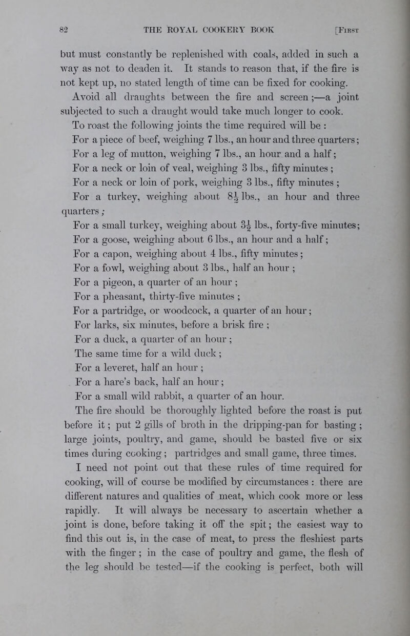 but must constantly be replenished with coals, added in such a way as not to deaden it. It stands to reason that, if the fire is not kept up, no stated length of time can be fixed for cooking. Avoid all draughts between the fire and screen;—a joint subjected to such a draught would take much longer to cook. To roast the following joints the time required will be : For a piece of beef, weighing 7 lbs., an hour and three quarters; For a leg of mutton, weighing 7 lbs., an hour and a half; For a neck or loin of veal, weighing 3 lbs., fifty minutes ; For a neck or loin of pork, weighing 3 lbs., fifty minutes ; For a turkey, weighing about 8J> lbs., an hour and three quarters ; For a small turkey, weighing about 3| lbs., forty-five minutes; For a goose, weighing about 6 lbs., an hour and a half; For a capon, weighing about 4 lbs., fifty minutes; For a fowl, weighing about 3 lbs., half an hour ; For a pigeon, a quarter of an hour ; For a pheasant, thirty-five minutes ; For a partridge, or woodcock, a quarter of an hour; For larks, six minutes, before a brisk fire ; For a duck, a quarter of an hour ; The same time for a wild duck; For a leveret, half an hour ; For a hare’s back, half an hour; For a small wild rabbit, a quarter of an hour. The fire should be thoroughly lighted before the roast is put before it; put 2 gills of broth in the dripping-pan for basting ; large joints, poultry, and game, should be basted five or six times during cooking; partridges and small game, three times. I need not point out that these rules of time required for cooking, will of course be modified by circumstances : there are different natures and qualities of meat, which cook more or less rapidly. It will always be necessary to ascertain whether a joint is done, before taking it off the spit; the easiest way to find this out is, in the case of meat, to press the fleshiest parts with the finger ; in the case of poultry and game, the flesh of the leg should be tested—if the cooking is perfect, both will