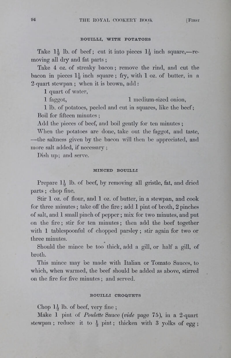 BOUILLI, WITH POTATOES Take 1|- lb. of beef; cut it into pieces lb inch square,—re- moving all dry and fat parts ; Take 4 oz. of streaky bacon; remove the rind, and cut the bacon in pieces 1?> inch square; fry, with 1 oz. of butter, in a 2-quart stewpan ; when it is brown, add : 1 quart of water, 1 faggot, 1 medium-sized onion, 1 lb. of potatoes, peeled and cut in squares, like the beef; Boil for fifteen minutes ; Add the pieces of beef, and boil gently for ten minutes ; When the potatoes are done, take out the faggot, and taste, —the saltness given by the bacon will then be appreciated, and more salt added, if necessary ; Dish up; and serve. MINCED BOUILLI Prepare 1^ lb. of beef, by removing all gristle, fat, and dried parts; chop fine. Stir 1 oz. of flour, and 1 oz. of butter, in a stewpan, and cook for three minutes; take off the fire; add 1 pint of broth, 2 pinches of salt, and 1 small pinch of pepper; mix for two minutes, and put on the fire; stir for ten minutes; then add the beef together with 1 tablespoonful of chopped parsley; stir again for two or three minutes. Should the mince be too thick, add a gill, or half a gill, of broth. This mince may be made with Italian or Tomato Sauces, to which, when warmed, the beef should be added as above, stirred on the fire for five minutes ; and served. BOUILLI CROQUETS Chop llj lb. of beef, very fine ; Make 1 pint of Poulette Sauce (vide page 75), in a 2-quart stewpan ; reduce it to ^ pint; thicken with 3 yolks of egg ;