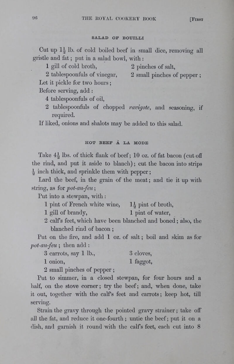 SALAD OF BOUILLI Cut up Ig- lb. of cold boiled beef in small dice, removing all gristle and fat; put in a salad bowl, with : 1 gill of cold broth, 2 pinches of salt, 2 tablespoonfuls of vinegar, 2 small pinches of pepper ; Let it pickle for two hours; Before serving, add: 4 tablespoonfuls of oil, 2 tablespoonfuls of chopped ravigote, and seasoning, if required. If liked, onions and shalots may be added to this salad. HOT BEEF A LA MODE Take lbs. of thick flank of beef; 10 oz. of fat bacon (cut off the rind, and put it aside to blanch); cut the bacon into strips ^ inch thick, and sprinkle them with pepper; Lard the beef, in the grain of the meat; and tie it up with string, as for pot-au-feu; Put into a stewpan, with : 1 pint of French white wine, 1| pint of broth, 1 gill of brandy, 1 pint of water, 2 calfs feet, which have been blanched and boned; also, the blanched rind of bacon ; Put on the fire, and add 1 oz. of salt; boil and skim as for pot-au-feu ; then add : 3 carrots, say 1 lb., 3 cloves, 1 onion, 1 faggot, 2 small pinches of pepper ; Put to simmer, in a closed stewpan, for four hours and a half, on the stove corner; try the beef; and, when done, take it out, together with the calfs feet and carrots; keep hot, till serving. Strain the gravy through the pointed gravy strainer; take off all the fat, and reduce it one-fourth; untie the beef; put it on a dish, and garnish it round with the calfs feet, each cut into 8