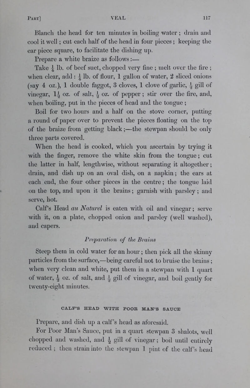 Blanch the head for ten minutes in boiling water ; drain and cool it well; cut each half of the head in four pieces; keeping the ear piece square, to facilitate the dishing up. Prepare a white braize as follows:— Take \ lb. of beef suet, chopped very fine ; melt over the fire ; when clear, add: \ lb. of flour, 1 gallon of water, 2 sliced onions (say 4 oz.), 1 double faggot, 3 cloves, 1 clove of garlic, \ gill of vinegar, 1^ oz. of salt, oz. of pepper; stir over the fire, and, when boiling, put in the pieces of head and the tongue ; Boil for two hours and a half on the stove corner, putting a round of paper over to prevent the pieces floating on the top of the braize from getting black;—the stewpan should be only three parts covered. When the head is cooked, which you ascertain by trying it with the finger, remove the white skin from the tongue; cut the latter in half, lengthwise, without separating it altogether; drain, and dish up on an oval dish, on a napkin; the ears at each end, the four other pieces in the centre; the tongue laid on the top, and upon it the brains; garnish with parsley; and serve, hot. Calf’s Head au Naturel is eaten with oil and vinegar; serve with it, on a plate, chopped onion and parsley (well washed), and capers. Preparation of the Brains Steep them in cold water for an hour; then pick all the skinny particles from the surface,—being careful not to bruise the brains; when very clean and white, put them in a stewpan with 1 quart of water, \ oz. of salt, and ^ gill of vinegar, and boil gently for twenty-eight minutes. CALF’S HEAD WITH POOR MAN’S SAUCE Prepare, and dish up a calf’s head as aforesaid. For Poor Man’s Sauce, put in a quart stewpan 3 shalots, well chopped and washed, and | gill of vinegar; boil until entirely reduced ; then strain into the stewpan 1 pint of the calf’s head