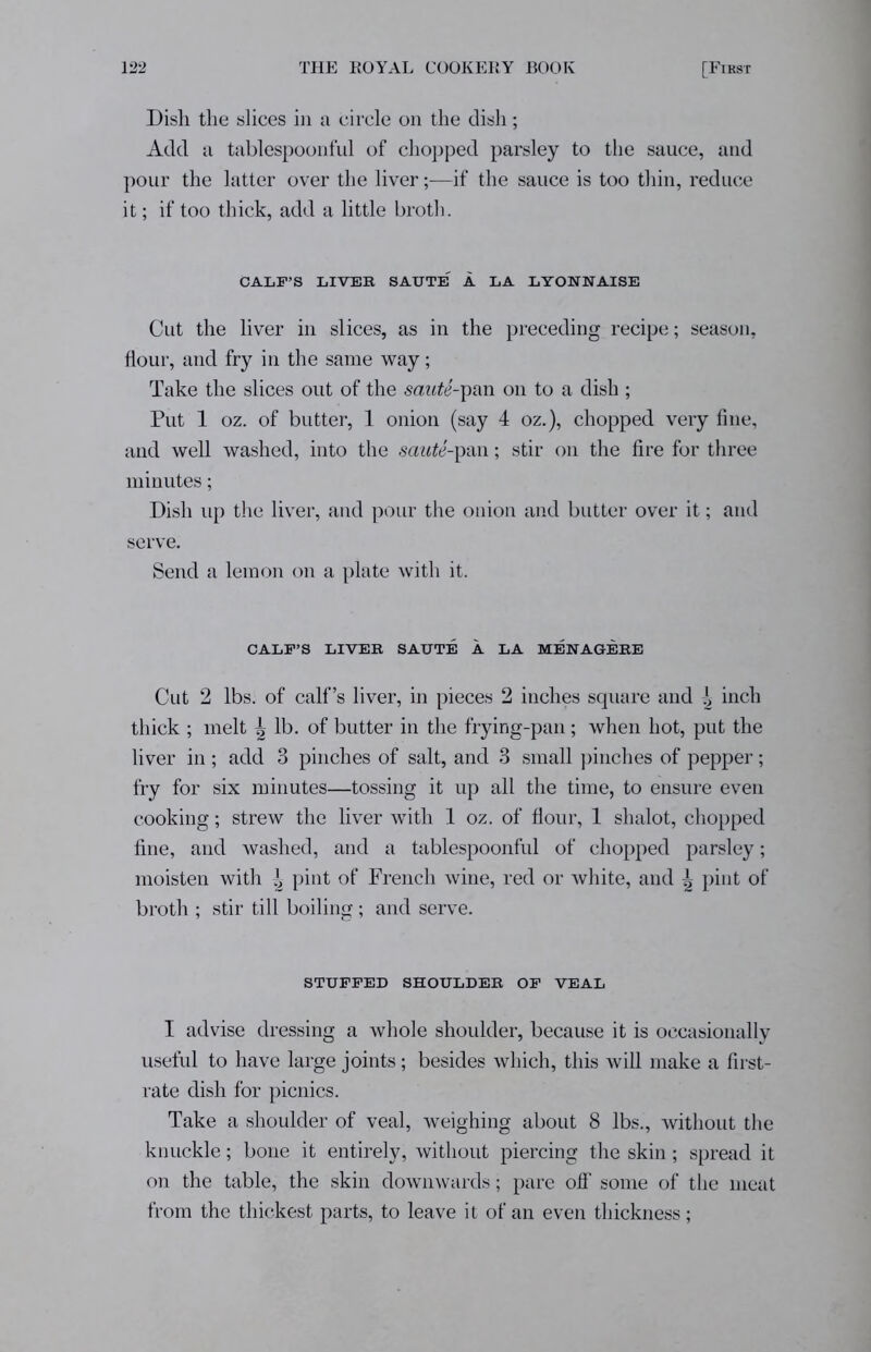 Dish the slices in a circle on the dish; Add a tablespoonful of chopped parsley to the sauce, and pour the latter over the liver—if the sauce is too thin, reduce it; if too thick, add a little broth. CALF’S LIVER SAUTE' i. LA LYONNAISE Cut the liver in slices, as in the preceding recipe; season, flour, and fry in the same way; Take the slices out of the saute-pan on to a dish ; Put 1 oz. of butter, 1 onion (say 4 oz.), chopped very fine, and well washed, into the saute-pan; stir on the fire for three minutes; Dish up the liver, and pour the onion and butter over it; and serve. Send a lemon on a plate with it. CALF’S LIVER SAUTE A LA MENAGERE Cut 2 lbs. of calf’s liver, in pieces 2 inches square and i inch thick ; melt i lb. of butter in the frying-pan; when hot, put the liver in ; add 3 pinches of salt, and 3 small pinches of pepper; fry for six minutes—tossing it up all the time, to ensure even cooking; strew the liver with 1 oz. of flour, 1 shalot, chopped fine, and washed, and a tablespoonful of chopped parsley; moisten with ^ pint of French wine, red or white, and \ pint of broth ; stir till boiling; and serve. STUFFED SHOULDER OF VEAL I advise dressing a whole shoulder, because it is occasionally useful to have large joints; besides which, this will make a first- rate dish for picnics. Take a shoulder of veal, weighing about 8 lbs., without the knuckle; bone it entirely, without piercing the skin; spread it on the table, the skin downwards; pare off some of the meat from the thickest parts, to leave it of an even thickness;