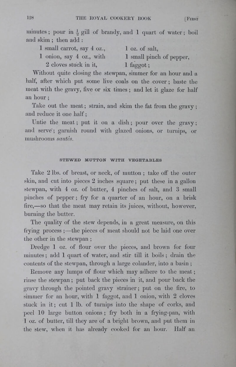 minutes; pour in ^ gill of brandy, and 1 quart of water; boil and skim ; then add : 1 small carrot, say 4 oz., 1 oz. of salt, 1 onion, say 4 oz., with 1 small pinch of pepper, 2 cloves stuck in it, 1 faggot; Without quite closing the stewpan, simmer for an hour and a half, after which put some live coals on the cover; baste the meat with the gravy, five or six times ; and let it glaze for half an hour; Take out the meat; strain, and skim the fat from the gravy; and reduce it one half; Untie the meat; put it on a dish; pour over the gravy; and serve'; garnish round with glazed onions, or turnips, or mushrooms sautes. STEWED MUTTON WITH VEGETABLES Take 2 lbs. of breast, or neck, of mutton ; take off” the outer skin, and cut into pieces 2 inches square; put these in a gallon stewpan, with 4 oz. of butter, 4 pinches of salt, and 3 small pinches of pepper; fry for a quarter of an hour, on a brisk fire,—so that the meat may retain its juices, without, however, burning the butter. The quality of the stew depends, in a great measure, on this frying process ;—the pieces of meat should not be laid one over the other in the stewpan ; Dredge 1 oz. of flour over the pieces, and brown for four minutes; add 1 quart of water, and stir till it boils; drain the contents of the stewpan, through a large colander, into a basin ; Remove any lumps of flour which may adhere to the meat; rinse the stewpan; put back the pieces in it, and pour back the gravy through the pointed gravy strainer; put on the fire, to simmer for an hour, with 1 faggot, and 1 onion, with 2 cloves stuck in it; cut 1 lb. of turnips into the shape of corks, and peel 10 large button onions ; fry both in a frying-pan, with 1 oz. of butter, till they are of a bright brown, and put them in the stew, when it has already cooked for an hour. Half an