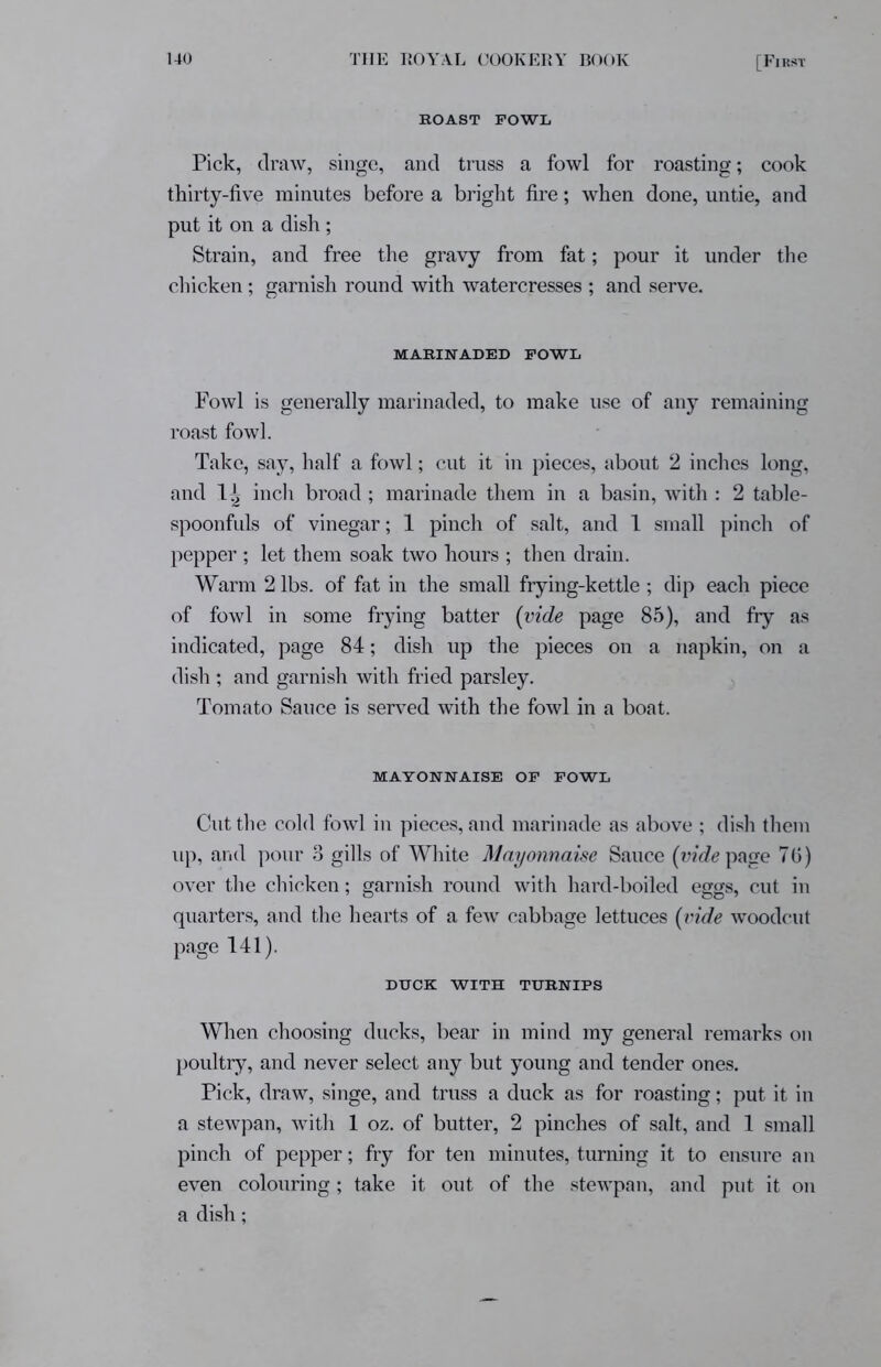 [Fi rsi- roast fowl Pick, draw, singe, and truss a fowl for roasting; cook thirty-five minutes before a bright fire; when done, untie, and put it on a dish; Strain, and free the gravy from fat; pour it under the chicken; garnish round with watercresses ; and serve. MARINADED FOWL Fowl is generally marinaded, to make use of any remaining roast fowl. Take, say, half a fowl; cut it in pieces, about 2 inches long, and IJj inch broad; marinade them in a basin, with : 2 table- spoonfuls of vinegar; 1 pinch of salt, and 1 small pinch of pepper ; let them soak two hours ; then drain. Warm 2 lbs. of fat in the small frying-kettle; dip each piece of fowl in some frying batter (vide page 85), and fry as indicated, page 84; dish up the pieces on a napkin, on a dish ; and garnish with fried parsley. Tomato Sauce is served with the fowl in a boat. MAYONNAISE OF FOWL Cut the cold fowl in pieces, and marinade as above ; dish them up, and pour 3 gills of White Mayonnaise Sauce (vide page 7 (j) over the chicken; garnish round with hard-boiled eggs, cut in quarters, and the hearts of a few cabbage lettuces (vide woodcut page 141). DUCK WITH TURNIPS When choosing ducks, bear in mind my general remarks on poultry, and never select any but young and tender ones. Pick, draw, singe, and truss a duck as for roasting; put it in a stewpan, with 1 oz. of butter, 2 pinches of salt, and 1 small pinch of pepper; fry for ten minutes, turning it to ensure an even colouring ; take it out of the stewpan, and put it on a dish;