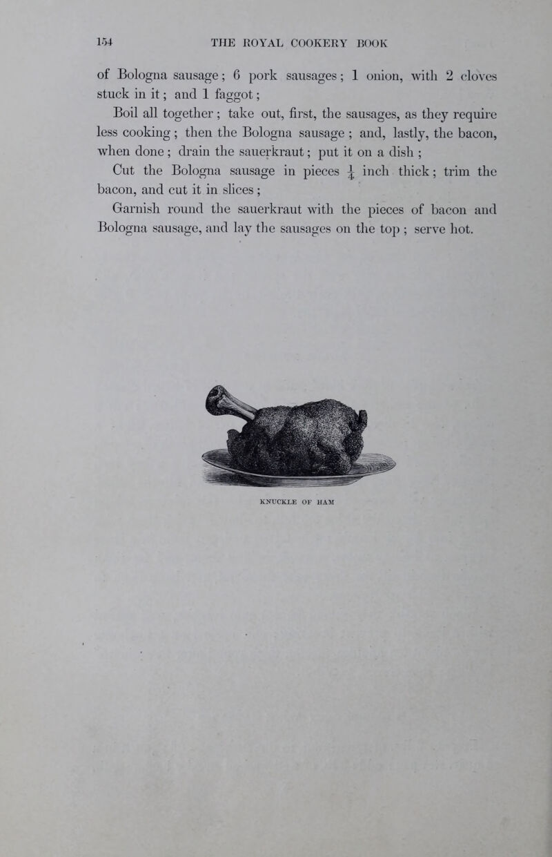 of Bologna sausage; 6 pork sausages; 1 onion, with 2 cloves stuck in it; and 1 faggot; Boil all together; take out, first, the sausages, as they require less cooking; then the Bologna sausage ; and, lastly, the bacon, when done ; drain the sauerkraut; put it on a dish ; Cut the Bologna sausage in pieces \ inch thick; trim the bacon, and cut it in slices ; Garnish round the sauerkraut with the pieces of bacon and Bologna sausage, and lay the sausages on the top ; serve hot. KNUCKLE OF HAM