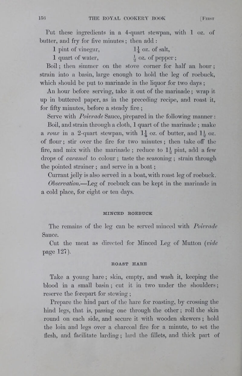 Put these ingredients in a 4-quart stewpan, with 1 oz. of butter, and fry for five minutes; then add : 1 pint of vinegar, 1^ oz. of salt, 1 quart of water, ^ oz. of pepper; Boil; then simmer on the stove corner for half an hour; strain into a basin, large enough to hold the leg of roebuck, which should be put to marinade in the liquor for two days ; An hour before serving, take it out of the marinade; wrap it up in buttered paper, as in the preceding recipe, and roast it, for fifty minutes, before a steady fire ; Serve with Poivrade Sauce, prepared in the following manner : Boil, and strain through a cloth, 1 quart of the marinade ; make a roux in a 2-quart stewpan, with 1^ oz. of butter, and 1| oz. of flour; stir over the fire for two minutes; then take off the fire, and mix with the marinade ; reduce to 1^ pint, add a few drops of caramel to colour ; taste the seasoning ; strain through the pointed strainer ; and serve in a boat; Currant jelly is also served in a boat, with roast leg of roebuck. Observation.—Leg of roebuck can be kept in the marinade in a cold place, for eight or ten days. MINCED ROEBUCK The remains of the leg can be served minced with Poivrade Sauce. Cut the meat as directed for Minced Leg of Mutton (vide page 127). ROAST HARE Take a young hare; skin, empty, and wash it, keeping the blood in a small basin; cut it in two under the shoulders; reserve the forepart for stewing ; Prepare the hind part of the hare for roasting, by crossing the hind legs, that is, passing one through the other; roll the skin round on each side, and secure it with wooden skewers; hold the loin and legs over a charcoal fire for a minute, to set the flesh, and facilitate larding; lard the fillets, and thick part of