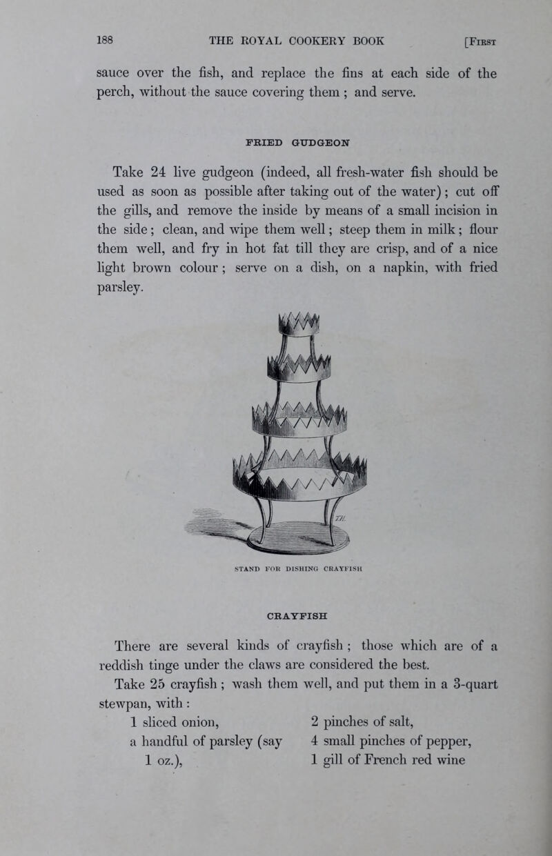 sauce over the fish, and replace the fins at each side of the perch, without the sauce covering them ; and serve. FRIED GUDGEON Take 24 live gudgeon (indeed, all fresh-water fish should be used as soon as possible after taking out of the water); cut off the gills, and remove the inside by means of a small incision in the side; clean, and wipe them well; steep them in milk; flour them well, and fry in hot fat till they are crisp, and of a nice light brown colour; serve on a dish, on a napkin, with fried parsley. There are several kinds of crayfish ; those which are of a reddish tinge under the claws are considered the best. Take 25 crayfish ; wash them well, and put them in a 3-quart stewpan, with: 1 sliced onion, 2 pinches of salt, a handful of parsley (say 4 small pinches of pepper, 1 oz.), 1 gill of French red wine