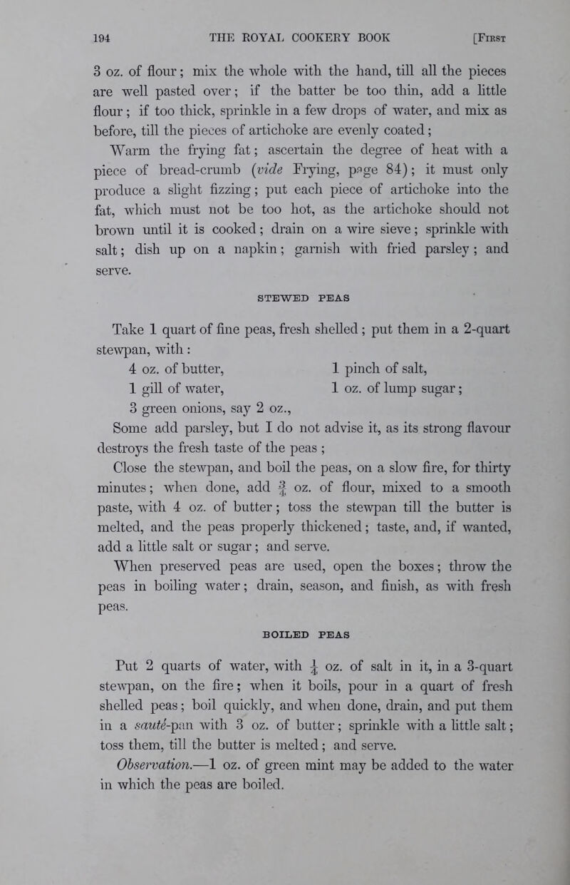 3 oz. of flour; mix the whole with the hand, till all the pieces are well pasted over; if the batter be too thin, add a little flour; if too thick, sprinkle in a few drops of water, and mix as before, till the pieces of artichoke are evenly coated; Warm the frying fat; ascertain the degree of heat with a piece of bread-crumb [vide Frying, page 84); it must only produce a slight fizzing; put each piece of artichoke into the fat, which must not be too hot, as the artichoke should not brown until it is cooked; drain on a wire sieve; sprinkle with salt; dish up on a napkin; garnish with fried parsley ; and serve. STEWED PEAS Take 1 quart of fine peas, fresh shelled ; put them in a 2-quart stewpan, with: 4 oz. of butter, 1 pinch of salt, 1 gill of water, 1 oz. of lump sugar; 3 green onions, say 2 oz., Some add parsley, but I do not advise it, as its strong flavour destroys the fresh taste of the peas ; Close the stewpan, and boil the peas, on a slow fire, for thirty minutes; when done, add £ oz. of flour, mixed to a smooth paste, with 4 oz. of butter; toss the stewpan till the butter is melted, and the peas properly thickened; taste, and, if wanted, add a little salt or sugar; and serve. When preserved peas are used, open the boxes; throw the peas in boiling water; drain, season, and finish, as with fresh peas. BOILED PEAS Put 2 quarts of water, with ^ oz. of salt in it, in a 3-quart stewpan, on the fire; when it boils, pour in a quart of fresh shelled peas; boil quickly, and when done, drain, and put them in a sawfe'-pan with 3 oz. of butter; sprinkle with a little salt; toss them, till the butter is melted; and serve. Observation.—1 oz. of green mint may be added to the water in which the peas are boiled.