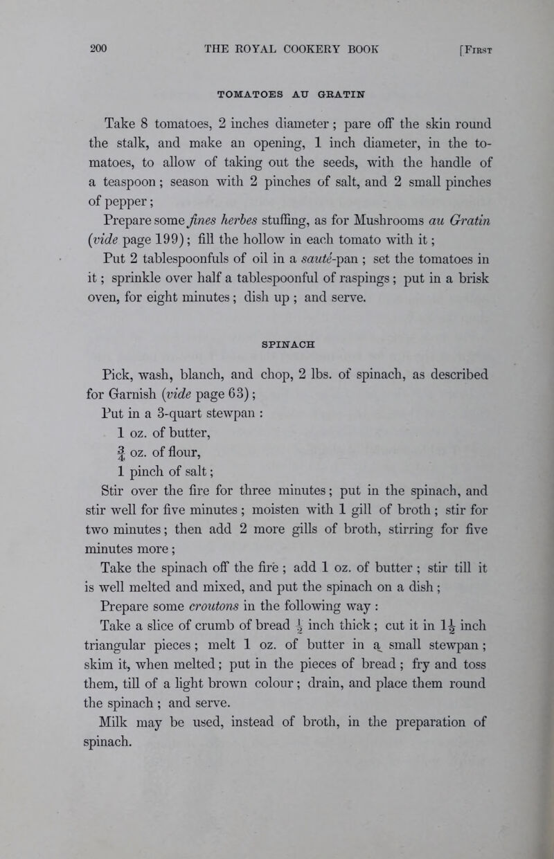 TOMATOES AH G BATIN Take 8 tomatoes, 2 inches diameter; pare off the skin round the stalk, and make an opening, 1 inch diameter, in the to- matoes, to allow of taking out the seeds, with the handle of a teaspoon; season with 2 pinches of salt, and 2 small pinches of pepper; Prepare some fines herbes stuffing, as for Mushrooms au Gratin {vide page 199); fill the hollow in each tomato with it; Put 2 tablespoonfuls of oil in a saute-pan ; set the tomatoes in it; sprinkle over half a tablespoonful of raspings ; put in a brisk oven, for eight minutes; dish up ; and serve. SPINACH Pick, wash, blanch, and chop, 2 lbs. of spinach, as described for Garnish {vide page 63); Put in a 3-quart stewpan : 1 oz. of butter, | oz. of flour, 1 pinch of salt; Stir over the fire for three minutes; put in the spinach, and stir well for five minutes ; moisten with 1 gill of broth ; stir for two minutes; then add 2 more gills of broth, stirring for five minutes more; Take the spinach off the fire ; add 1 oz. of butter ; stir till it is well melted and mixed, and put the spinach on a dish; Prepare some croutons in the following way : Take a slice of crumb of bread Jj inch thick ; cut it in 1^ inch triangular pieces; melt 1 oz. of butter in a small stewpan; skim it, when melted; put in the pieces of bread ; fry and toss them, till of a light brown colour ; drain, and place them round the spinach ; and serve. Milk may be used, instead of broth, in the preparation of spinach.