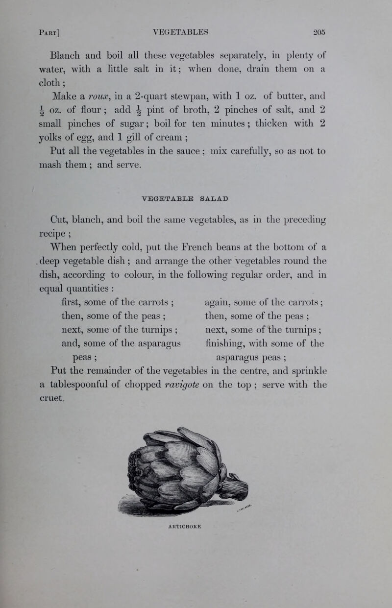 Blanch and boil all these vegetables separately, in plenty of water, with a little salt in it; when done, drain them on a cloth; Make a roux, in a 2-quart stewpan, with 1 oz. of butter, and | oz. of flour; add ^ pint of broth, 2 pinches of salt, and 2 small pinches of sugar; boil for ten minutes; thicken with 2 yolks of egg, and 1 gill of cream ; Put all the vegetables in the sauce ; mix carefully, so as not to mash them ; and serve. VEGETABLE SALAD Cut, blanch, and boil the same vegetables, as in the preceding recipe ; When perfectly cold, put the French beans at the bottom of a deep vegetable dish; and arrange the other vegetables round the dish, according to colour, in the following regular order, and in equal quantities : first, some of the carrots ; then, some of the peas ; next, some of the turnips ; and, some of the asparagus peas ; again, some of the carrots; then, some of the peas ; next, some of the turnips ; finishing, with some of the asparagus peas; Put the remainder of the vegetables in the centre, and sprinkle a tablespoonful of chopped ravigote on the top ; serve with the cruet. ARTICHOKE