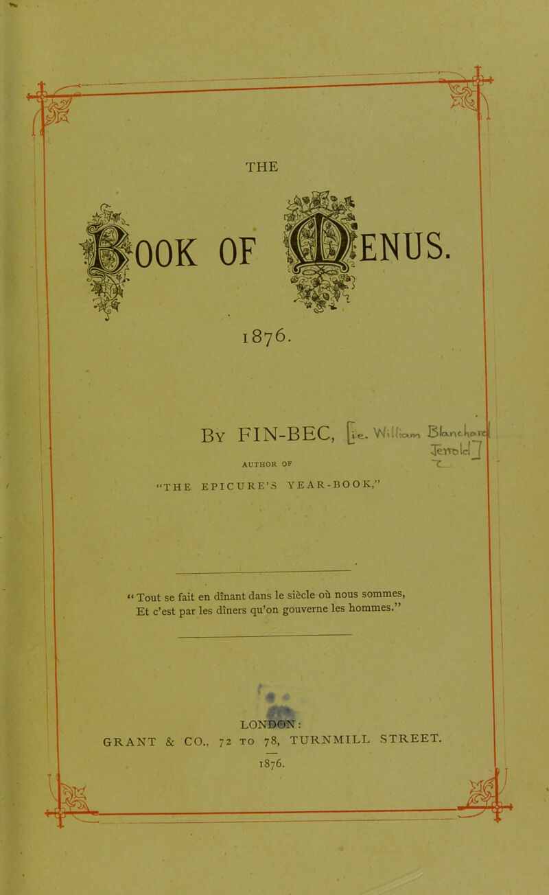 THE OOK OF ENUS. I 876. CTC By FIN-BEC, Re. WiKioma Bfcxntk. ^rrolclj AUTHOR OF “THE EPICURE’S YEAR-BOOK,” “ Tout se fait en dinant dans le si&cle ou nous sommes, Et c’est par les diners qu’on gouverne les hommes.” LONDON: GRANT & CO., 72 to 78, TURNMILL STREET. 1876.