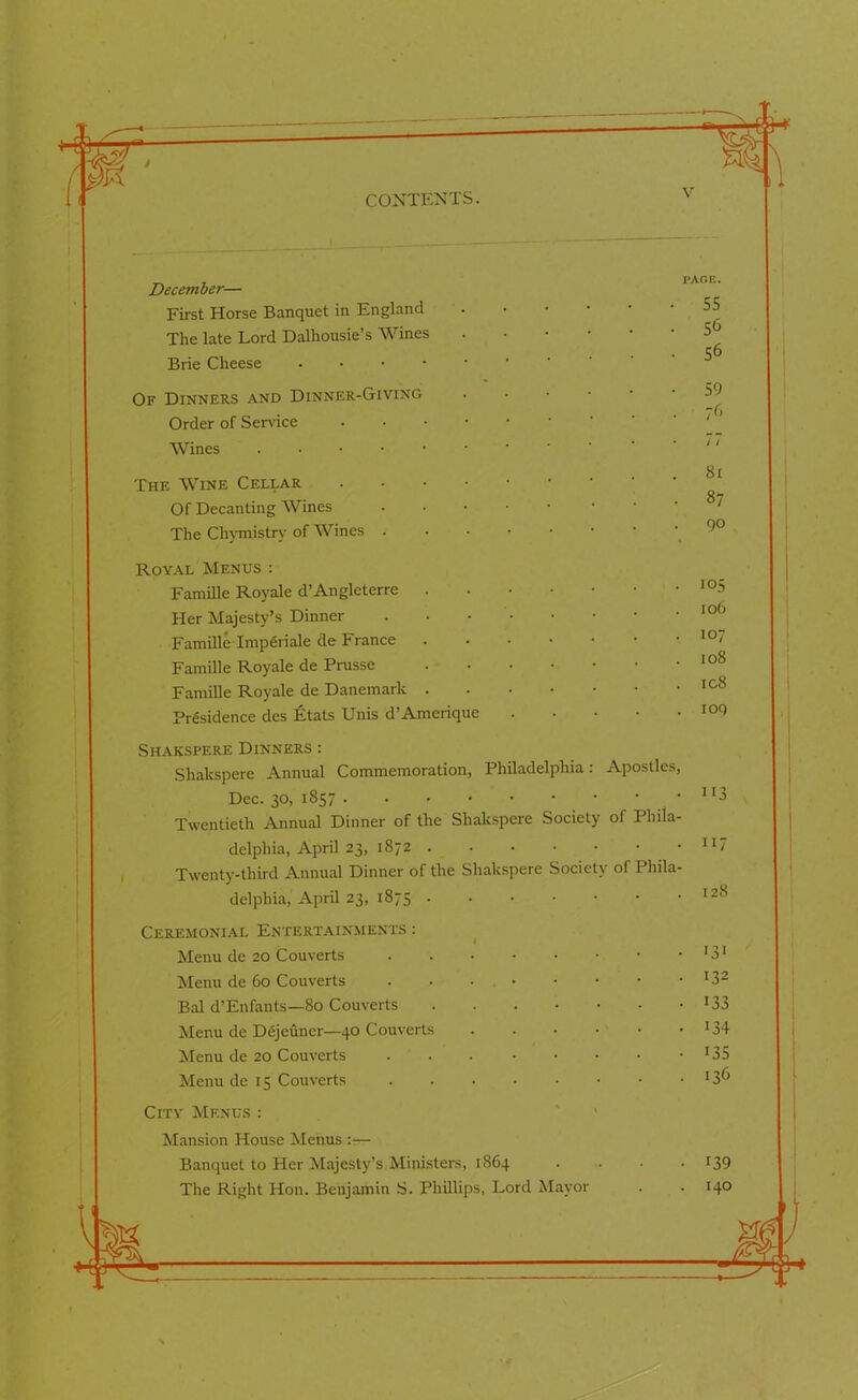 4 December— First Horse Banquet in England The late Lord Dalhousie’s Wines Brie Cheese . 55 56 56 Of Dinners and Dinner-Giving Order of Service • Wines The Wine Cellar .... Of Decanting Wines The Chymistry of Wines . Royal Menus : Famille Royale d’Angleterre . Her Majesty’s Dinner Famille Imperiale de France Famille Royale de Prusse Famille Royale de Danemark Presidence des Etats Unis d’Amerique 59 76 / / 81 87 90 105 I Oh 107 108 ic8 ioq Shakspere Dinners : Shakspere Annual Commemoration, Philadelphia: Apostles, Dec. 30, 1857 • • Twentieth Annual Dinner of the Shakspere Society of Phila- delphia, April 23, 1872 Twenty-third Annual Dinner of the Shakspere Society of Phila- delphia, April 23, 1875 Ceremonial Entertainments : Menu de 20 Couverts Menu de 60 Couverts Bal d’Enfants—80 Couverts .... Menu de Dejeuner—40 Couverts Menu de 20 Couverts Menu de 15 Couverts City Menus : Mansion House Menus :— Banquet to Her Majesty’s.Ministers, 1864 The Right Hon. Benjamin S. Phillips, Lord Mayor '*