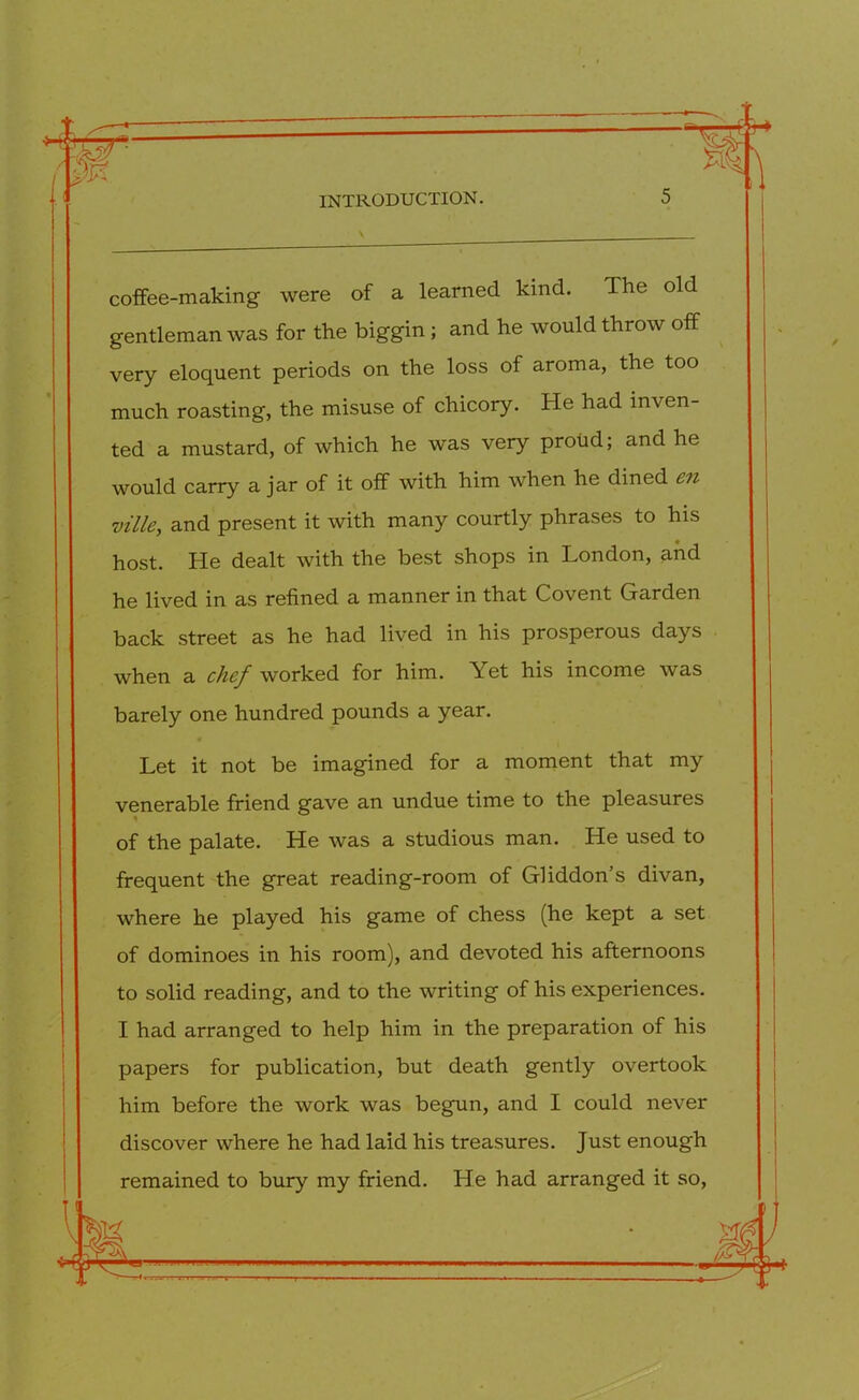 coffee-making were of a learned kind. The old gentleman was for the biggin ; and he would throw off very eloquent periods on the loss of aroma, the too much roasting, the misuse of chicory. He had inven- ted a mustard, of which he was very proud; and he would carry a jar of it off with him when he dined en mile, and present it with many courtly phrases to his host. He dealt with the best shops in London, and he lived in as refined a manner in that Covent Garden back street as he had lived in his prosperous days when a chef worked for him. Yet his income was barely one hundred pounds a year. Let it not be imagined for a moment that my venerable friend gave an undue time to the pleasures ' of the palate. He was a studious man. He used to frequent the great reading-room of Gliddon’s divan, where he played his game of chess (he kept a set of dominoes in his room), and devoted his afternoons to solid reading, and to the writing of his experiences. I had arranged to help him in the preparation of his papers for publication, but death gently overtook him before the work was begun, and I could never discover where he had laid his treasures. Just enough remained to bury my friend. He had arranged it so,