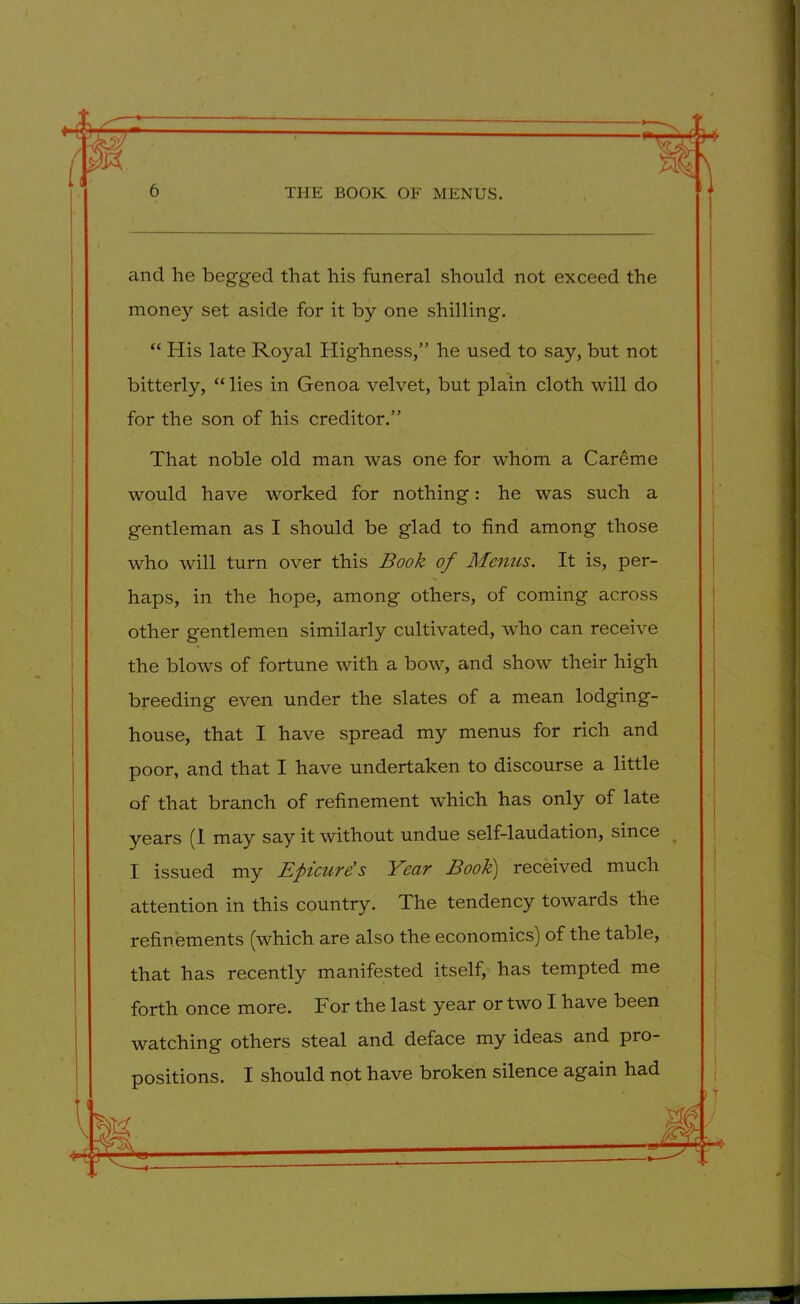 and he begged that his funeral should not exceed the money set aside for it by one shilling. “ His late Royal Highness,” he used to say, but not bitterly, “ lies in Genoa velvet, but plain cloth will do for the son of his creditor.” That noble old man was one for whom a Careme would have worked for nothing: he was such a gentleman as I should be glad to find among those who will turn over this Book of Menus. It is, per- haps, in the hope, among others, of coming across other gentlemen similarly cultivated, who can receive the blows of fortune with a bow, and show their high breeding even under the slates of a mean lodging- house, that I have spread my menus for rich and poor, and that I have undertaken to discourse a little of that branch of refinement which has only of late years (1 may say it without undue self-laudation, since I issued my Efiicurds Year Book) received much attention in this country. The tendency towards the refinements (which are also the economics) of the table, that has recently manifested itself, has tempted me forth once more. For the last year or two I have been watching others steal and deface my ideas and pro- positions. I should not have broken silence again had