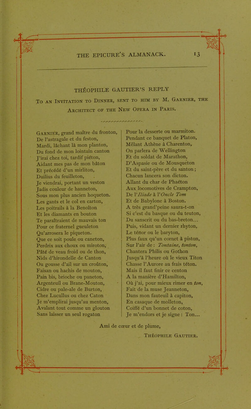 THEOPHILE GAUTIER’S REPLY To an Invitation to Dinner, sent to him by M. Garnier, the Architect of the New Opera in Paris. Garnier, grand maitre du fronton, De l’astragale et du feston, Mardi, lachant la mon planton, Du fond de mon lointain canton J’irai chez toi, tardif pieton, Aidant mes pas de mon baton Et precede d’un mirliton, Duilius du feuilleton, Je viendrai, portant un veston Jadis couleur de hanneton, Sous mon plus ancien hoqueton. Les gants et le col en carton, Les poitrails h la Benoiton Et les diamants en bouton Te paraitraient de mauvais ton Pour ce fraternel gueuleton Qu’arrosera le piqueton. Que ce soit poule ou caneton, Perdrix aux choux ou miroton, Pate de veau froid ou de thon, Nids d’hirondelle de Canton Ou gousse d’ail sur un crouton, Faisan ou hachis de mouton, Pain bis, brioche ou paneton, Argenteuil ou Brane-Mouton, Cidre ou pale-ale de Burton, Chez Lucullus ou chez Caton Je m’emplirai jusqu’au menton, Avalant tout comme un glouton Sans laisser un seul rogaton Pour la desserte ou marmiton. Pendant ce banquet de Platon, Melant Athene a Charenton, On parlera de Wellington Et du soldat de Marathon, D’Aspasie ou de Mousqueton Et du saint-pere et du santon; Chacun lancera son dicton. Allant du char de Phaeton Aux locomotives de Crampton, De Vlliade a VOncle Tom Et de Babylone a Boston. A tres grand’peine saura-t-on Si c’est du basque ou du teuton, Du Sanscrit ou du bas-breton... Puis, vidant un dernier rhyton, Le tenor ou le baryton, Plus faux qu’un cornet a piston, Sur l’air de : Tontaine, tonton, Chantera Philis ou Gothon Jusqu’a l’heure oh le vieux Titon Chasse l’Aurore au frais teton. Mais il faut finir ce centon A la maniere d’Hamilton, Ou j’ai, pour mieux rimer en ton, Fait de la muse Jeanneton, Dans mon fauteuil a capiton, En casaque de molleton, Coiffe d’un bonnet de coton, Je m’endors et je signe : Ton... Ami de coeur et de plume, Th£ophile Gautier.