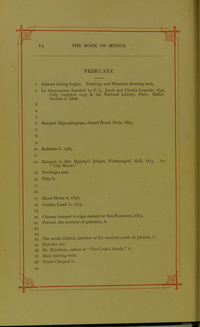 FEBRUARY. 1 Salmon fishing begins. Partridge and Pheasant shooting ends. 2 Le Gastronome founded by P. L. Jacob and Charles Lemesle, 1830. Only complete copy in the National Library, Paris. Brillat- Savarin d. 1826. 3 4 5 6 Banquet Hippophagique, Grand Hotel, Paris, 1865. 7 8 9 10 Rabelais b. 1483. 11 12 Banquet to Her Majesty’s Judges, Fishmongers’ Hall, 1874. See “ City Menus.” 13 Partridges pair. 14 Very b. 15 16 % 17 Henri Heine d. 18564 18 Charles Lamb b. 1775. 19 20 Chinese banquet to cigar-makers at San Francisco, 1875. 21 Prevost, the inventor of galantine, b. 22 23 24 The monk Chabot, inventor of the omelette puree de pintade, b. 25 Pancake day. 26 Dr. Kitchiner, author of “The Cook’s Oracle,” d. 27 Hare hunting ends. 28 Veuve Clicquot b.