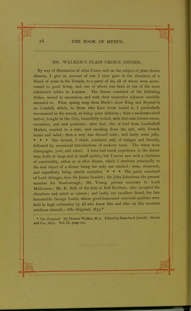 ~rz-riU THE BOOK OF MENUS. MR. WALKER’S PLAIN CHOICE DINNER. By way of illustration of what I have said on the subject of plain choice dinners, I give an account of one I once gave in the chambers of a friend of mine in the Temple, to a party of six, all of whom were accus- tomed to good living, and one of whom was bred at one of the most celebrated tables in London. The dinner consisted of the following dishes, served in succession, and with their respective adjuncts carefully attended to. First, spring soup from Birch’s (now Ring and Brymer’s) on Comhill, which, to those who have never tasted it, I particularly recommend in the season, as being quite delicious ; then a moderate-sized turbot, bought in the City, beautifully boiled, with first-rate lobster-sauce, cucumber, and new potatoes; after that, ribs of beef from Leadenhall Market, roasted to a turn, and smoking from the spit, with French beans and salad; then a very fine dressed crab; and lastly some jelly. * * * The dessert, I think, consisted only of oranges and biscuits, followed by occasional introductions of anchovy toast. The wines were champagne, port, and claret. I have had much experience in the dinner way, both at large and at small parties, but I never saw such a vividness of conviviality, either at or after dinner, which I attribute principally to the real object of a dinner being the only one studied; state, ornament, and superfluity being utterly excluded. * * * The party consisted of Lord Abinger, then Sir James Scarlett; Sir John Johnstone, the present member for Scarborough; Mr. Young, private secretary to Lord Melbourne; Mr. R. Bell, of the firm of Bell Brothers, who occupied the chambers and acted as caterer; and lastly, my excellent friend, the late honourable George Lamb, whose good-humoured convivial qualities were held in high estimation by all who knew him and who on this occasion outshone himself.—The Original, 1835.* • The Original. By Thomas Walker, M.A. Edited by Blanchard Jerrold. (Grant and Co., 1874). Vol. II., page 204.