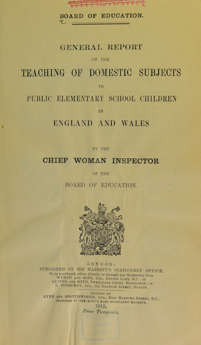 A BOARD OF EDUCATION. C. GENERAL REPORT ON THE TEACHING OF DOMESTIC SUBJECTS TO PUBLIC ELEMENTARY SCHOOL CHILDREN IN ENGLAND AND WALES BY THE CHIEF WOMAN INSPECTOR OF THE BOARD OF EDUCATION. ju u jn HUN: PUBLISHED BY HIS MAJESTY’S STATIONERY OFFICE To be purchased, either directly or through any Bookseller, from WYMAN and SONS, Ltd., Fetter Lane, E.C.; or °I' A!L.T*.ITU*’ t'VBEM)ale Court, Edinburgh ; or L. PONSONBY, Ltd., IKi, Grafton Street, Dublin. PRINTED BY EYRE and SPOTTISWOODE, Ltd., East Hardino Street, E.C. PRINTERS TO TUB KING’S MOBT EXCELLENT MAJESTY 1912. Price Twopence.