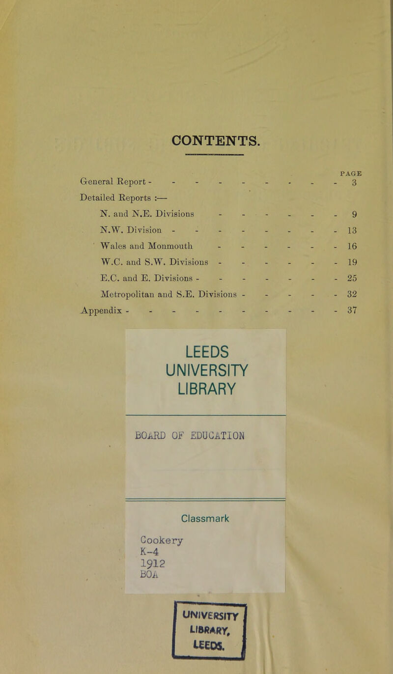 CONTENTS. General Report - Detailed Reports :— N. and N.E. Divisions N.W. Division - Wales and Monmouth. W.C. and S.W. Divisions - E.C. and E. Divisions - Metropolitan and S.E. Divisions - Appendix ------ LEEDS UNIVERSITY LIBRARY BOARD OF EDUCATION Classmark Cookery K-4 1912 BOA PAGE 3 9 13 16 19 25 32 37