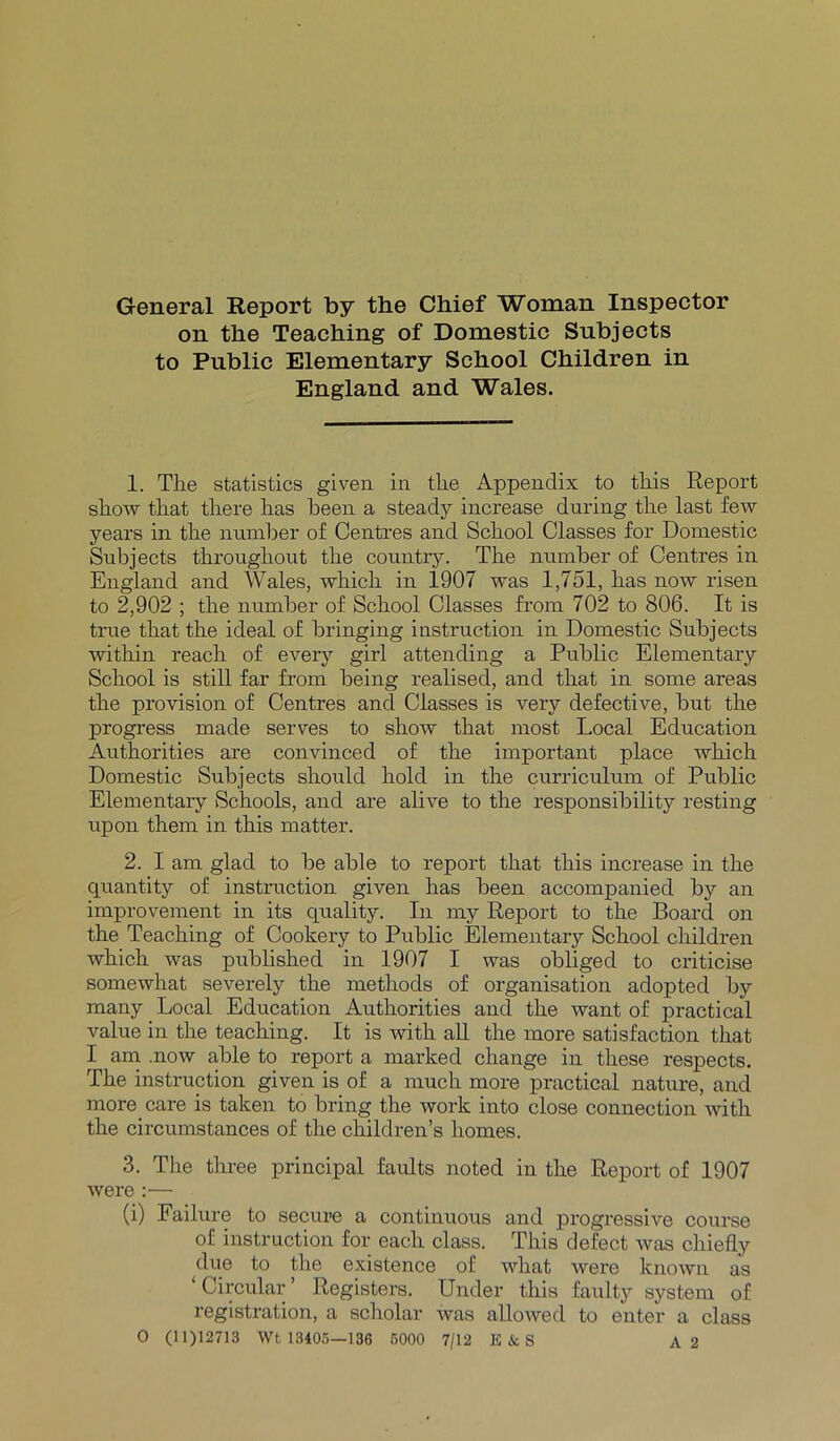General Report by the Chief Woman Inspector on the Teaching of Domestic Subjects to Public Elementary School Children in England and Wales. 1. The statistics given in the Appendix to this Report show that there has been a steady increase during the last few years in the number of Centres and School Classes for Domestic Subjects throughout the country. The number of Centres in England and Wales, which in 1907 was 1,751, has now risen to 2,902 ; the number of School Classes from 702 to 806. It is true that the ideal of bringing instruction in Domestic Subjects within reach of every girl attending a Public Elementary School is still far from being realised, and that in some areas the provision of Centres and Classes is very defective, but the progress made serves to show that most Local Education Authorities are convinced of the important place which Domestic Subjects should hold in the curriculum of Public Elementary Schools, and are alive to the responsibility resting upon them in this matter. 2. I am glad to be able to report that this increase in the quantity of instruction given has been accompanied by an improvement in its quality. In my Report to the Board on the Teaching of Cookery to Public Elementary School children which was published in 1907 I was obliged to criticise somewhat severely the methods of organisation adopted by many Local Education Authorities and the want of practical value in the teaching. It is with all the more satisfaction that I am .now able to report a marked change in these respects. The instruction given is of a much more practical nature, and more care is taken to bring the work into close connection with the circumstances of the children’s homes. 3. The three principal faults noted in the Report of 1907 were :— (i) Failure to secure a continuous and progressive course of instruction for each class. This defect was chiefly due to the existence of what were known as Circular Registers. Under this faulty system of registration, a scholar was allowed to enter a class