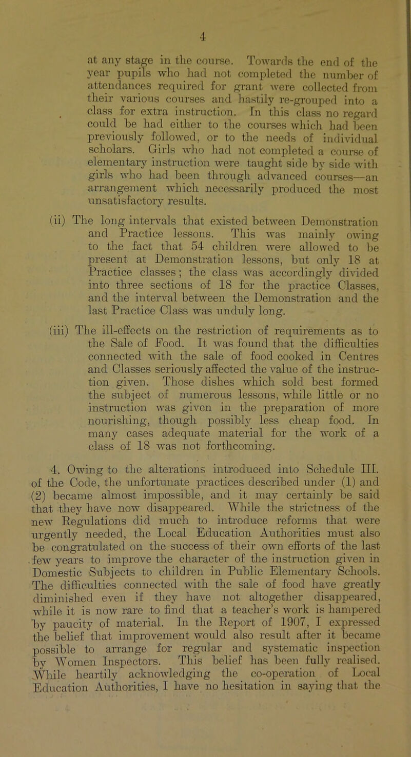 at any stage in the course. Towards the end of the year pupils who had not completed the number of attendances required for grant Avere collected from their various courses and hastily re-grouped into a class for extra instruction. In this class no regard could be had either to the courses which had been previously followed, or to the needs of individual scholars. Girls AArho had not completed a course of elementary instruction Avere taught side by side with girls aa4io had been through advanced courses—an arrangement which necessarily produced the most unsatisfactory results. (ii) The long intervals that existed betAveen Demonstration and Practice lessons. This Avas mainly owing to the fact that 54 children Avere allowed to be present at Demonstration lessons, but only 18 at Practice classes; the class Avas accordingly divided into three sections of 18 for the practice Classes, and the interval betAA^een the Demonstration and the last Practice Class was unduly long. (iii) The ill-effects on the restriction of requirements as to the Sale of Pood. It was found that the difficulties connected with the sale of food cooked in Centres and Classes seriously affected the value of the instruc- tion given. Those dishes which sold best formed the subject of numerous lessons, while little or no instruction Avas given in the preparation of more nourishing, though possibly less cheap food. In many cases adequate material for the work of a class of 18 Avas not forthcoming. 4. Owing to the alterations introduced into Schedule III. of the Code, the unfortunate practices described under (1) and (2) became almost impossible, and it may certainly be said that they have now disappeared. While the strictness of the neAV Regulations did much to introduce reforms that were urgently needed, the Local Education Authorities must also be congratulated on the success of their oavu efforts of the last feAv years to improve the character of the instruction given in Domestic Subjects to children in Public Elementary Schools. The difficulties connected with the sale of food have greatly diminished even if they have not altogether disappeared, while it is noAv rare to find that a teacher’s work is hampered by paucity of material. In the Report of 1907, I expressed the belief that improvement would also result after it became possible to arrange for regular and systematic inspection by Women Inspectors. This belief has been fully realised. While heartily acknowledging the co-operation of Local Education Authorities, I have no hesitation in saying that the
