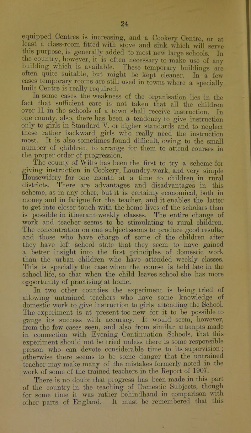 equipped Centres is increasing, and a Cookery Centre, or at least a class-room fitted with stove and sink which will serve this purpose, is generally added to most new large schools. In the country, however, it is often necessary to make use of any building which is available. These temporary buildings are often quite suitable, but might be kept cleaner. In a few cases temporary rooms are still used in towns where a specially built Centre is really required. In some cases the weakness of the organisation lies in the fact that sufficient care is not taken that all the children over 11 in the schools of a town shall receive instruction. In one county, also, there has been a tendency to give instruction only to girls in Standard Y. or higher standards and to neglect those rather backward girls who really need the instruction most. It is also sometimes found difficult, owing to the small number of qhildren, to arrange for them to attend courses in the proper order of progression. The county of Wilts has been the first to try a scheme for giving instruction in Cookery, Laundry-work, and very simple Housewifery for one month at a time to children in rural districts. There are advantages and disadvantages in this scheme, as in any other, but it is certainly economical, both in money and in fatigue for the teacher, and it enables the latter to get into closer touch with the home lives of the scholars than is possible in itinerant weekly classes. The entire change of work and teacher seems to be stimulating to rural children. The concentration on one subject seems to produce good results, and those who have charge of some of the children after they have left school state that they seem to have gained a better insight into the first principles of domestic work than the urban children who have attended weekly classes. This is specially the case when the course is held late in the school life, so that when the child leaves school she has more opportunity of practising at home. In two other counties the experiment is being tried of allowing untrained teachers who have some knowledge of domestic work to give instruction to girls attending the School. The experiment is at present too new for it to be possible to gauge its success with accuracy. It would seem, however, from the few cases seen, and also from similar attempts made in connection with Evening Continuation Schools, that this experiment should not be tried unless there is some responsible person who can devote considerable time to its supervision; otherwise there seems to be some danger that the untrained teacher may make many of the mistakes formerly noted in the work of some of the trained teachers in the Report of 190/. There is no doubt that progress has been made in this part of the country in the teaching of Domestic Subjects, though for some time it was rather behindhand in comparison with other parts of England. It must be remembered that this