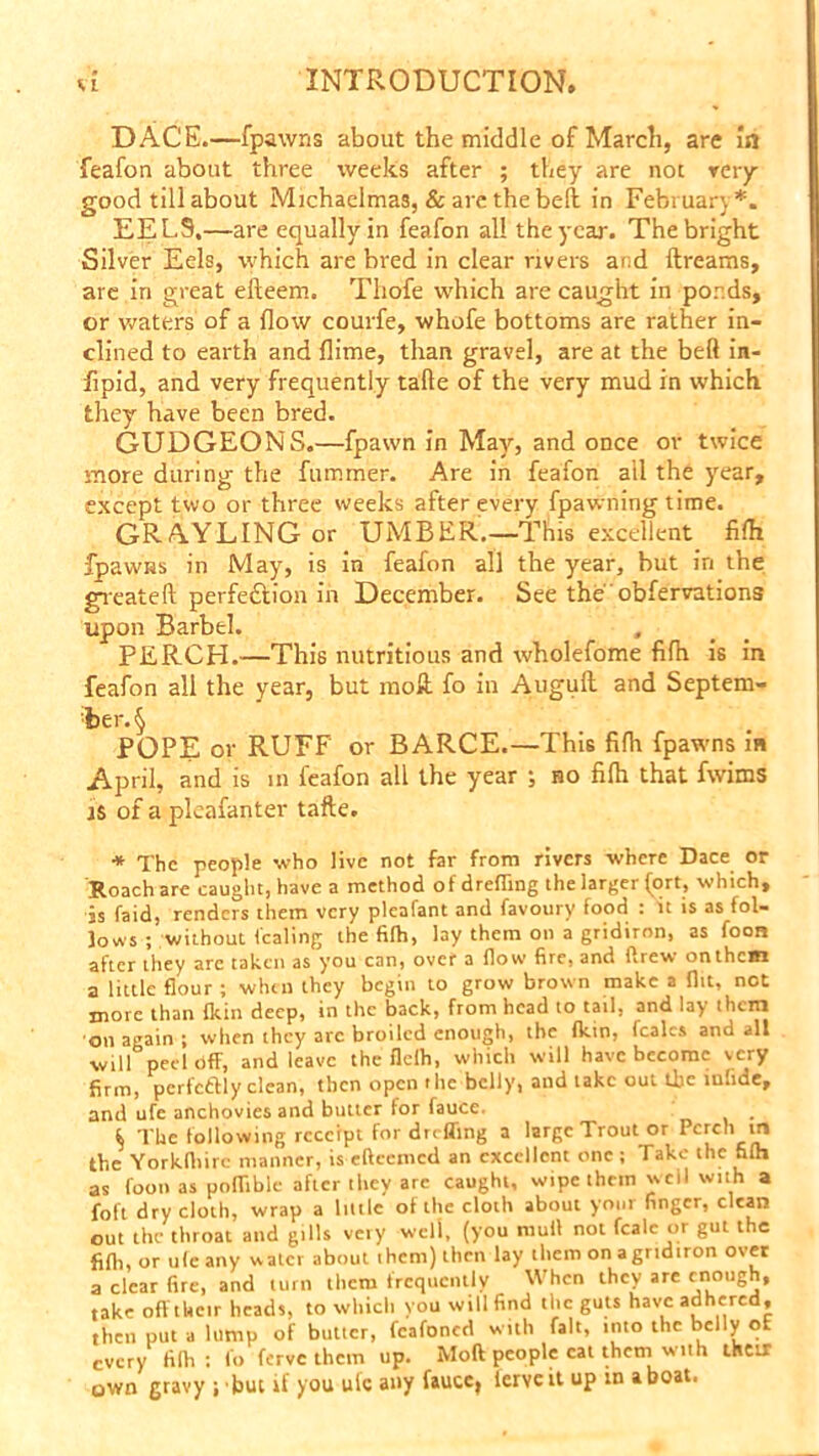 DACE.—fpawns about the middle of March, are In feafon about three weeks after ; they are no: very- good till about Michaelmas, & are the bell in February*. EEL9.—are equally in feafon all the year. The bright Silver Eels, which are bred in clear rivers and ftreams, are in great efteem. Thofe which are caught in ponds, or waters of a flow courfe, whofe bottoms are rather in- clined to earth and flime, than gravel, are at the beft in- fipid, and very frequently tafte of the very mud in which they'- have been bred. GUDGEONS.—fpawn in May, and once or twice snore during the fummer. Are in feafon all the year, except two or three weeks after every fpawning time. GRAYLING or UMBER.—This excellent filh fpawns in May, is in feafon all the year, but in the greateft perfe&ion in December. See the obfervations upon Barbel. PERCH.—This nutritious and wholefome fifh is in feafon all the year, but moE fo in Augult and Septem- ber A POPE or RUFF or BARCE.—This fifh fpawns m April, and is m feafon all the year ; no fifh that fwims is of a pleafanter tafte. ■* The people who live not far from rivers where Dace or Roach are caught, have a method of drefling the larger fort, which, is faid, renders them very pleafant and favoury food : it is as fol- lows ; without fealing the fifh, lay them on a gridiron, as foon after they are taken as you can, over a flow fire, and drew on them a little flour ; when they begin to grow brown make a flit, not more than fkin deep, in the back, from head to tail, and lay them on again ; when they arc broiled enough, the fkin, fcalcs and all will peel Off, and leave the flelh, which will have become very firm, pcrfcftly clean, then open the belly, and take out Uje infide, and ufe anchovies and butter for fauce. , i The following receipt for du ffing a large Trout or Perch m the Yorkfhirc manner, is eftcemed an excellent one ; Take the fifh as foon as poflible after they arc caught, wipe them well with a foft dry cloth, wrap a little of the cloth about your finger, clean out the throat and gills very well, (you mull not fcalc or gut the fifh, or ufe any water about them) then lay them onagridiron over a clear fire, and turn them frequently When they are enough, take oft their heads, to which you will find the guts have adhered, then put a lump of butler, fcafoned with fait, into the belly ot every filh : fo ferve them up. Moft people cat them wiih their own gravy j but if you ulc any faucej lerveit up in a boat.