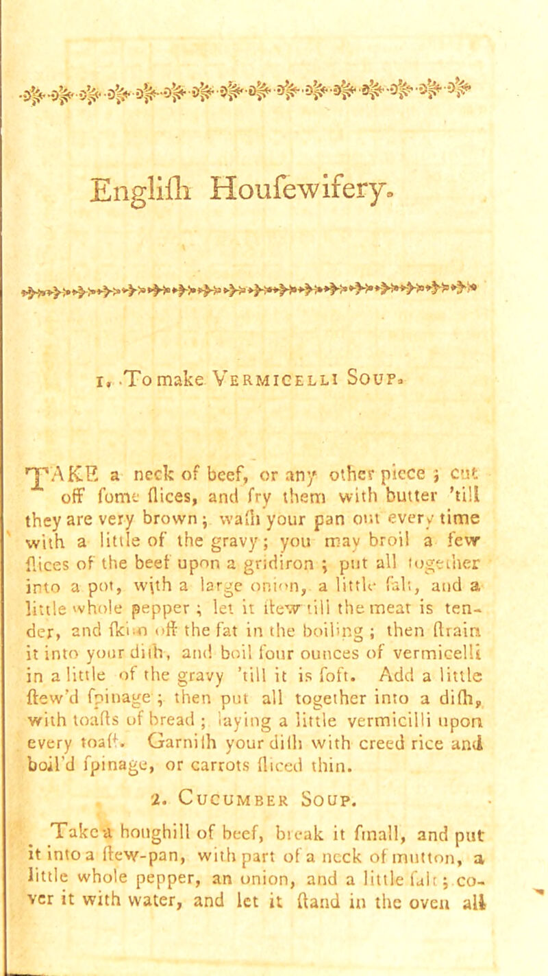 Engliili Houfewifery. i, .Tomake Vermicelli Soup* rjpAKE a neck of beef, or an/ other piece } cut off fume dices, and fry them with butter ’till they are very brown ; wadi your pan out every time with a little of the gravy; you may broil a few dices of the beet upon a gridiron ; put all together into a pot, w\th a large onion, a little fait, and a little whole pepper; let it flew till the meat is ten- der, and dci-o oft the fat in the boiling ; then drain it into yourdifh, and boil four ounces of vermicelli in a little of the gravy ’till it is foft. Add a little flow’d fpinage ; then put all together into a difh, with toads uf bread ; laying a little vermicilli upon every toad. Garnifh yourdifh with creed rice and boil'd fpinage, or carrots diced thin. 2. Cucumber Soup. Take a honghill of beef, break it ftnall, and put it into a dew-pan, with part of a neck of mutton, a little whole pepper, an onion, and a little fall ; co- ver it with water, and let it (land in the oven all