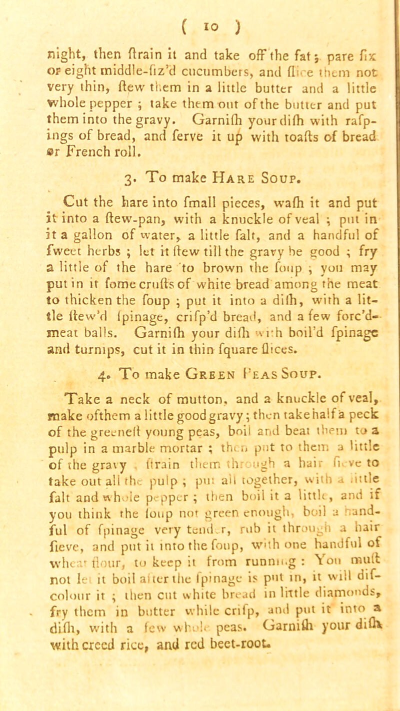 ( *0 ) night, then (train it and take off the fat; pare fix of eight rniddle-fiz’d cucumbers, and (lire them not very thin, (lew them in a little butter and a little whole pepper ; take them out of the butter and put them into the gravy. Garnilh yourdifh with rafp- ings of bread, and ferve it up with toads of bread ®r French roll. 3. To make Hare Soup. Cut the hare into fmall pieces, wafh it and put it into a ftew-pan, with a knuckle of veal ; put in it a gallon of water, a little fair, and a handful of fw'eet herbs ; let it Itew till the gravy be good ; fry a little of the hare to brown the foup , you may putin it fome crufts of white bread among the meat to thicken the foup ; put it into a dilh, with a lit- tle (tew’d Ipinage, crifp’d bread, and a few forc’d- smeat balls. Garnifh your difh with boil’d fpinagc and turnips, cut it in thin fquare fltces. 4. To make Green Peas Soup. Take a neck of mutton, and a knuckle of veal, make ofthem a little good gravy; then take half a peck of the greeneft young peas, boil and beat them to a pulp in a marble mortar ; then put to them a little of the gravy (train them thr ugh a hair fk-ve to take out all the pulp ; put ait together, with a little fait and whole pepper; then boil it a little, and if you think the loop not green enough, boil a and- ful of fpinage very tend.r, rub it through a hair fteve, and put it into the foup, with one handful of wheat flour, to keep it from running : Yon mutt not lei it boil af ter the fpinage is put in, it will dif- colour it ; then cut white bread in little diamonds, fry them in butter while crifp, and put it into a difli, with a few whole, peas. Gamilh your did* with creed rice, and red beet-root.