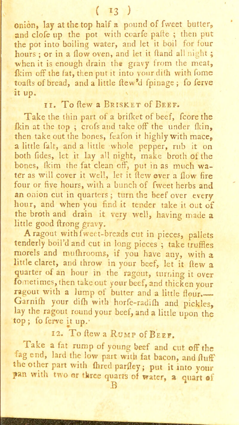 ( *3 ) onion, lay at the top half a pound of fweet blitter, and clofe up the pot with coarfe pafle ; then put the pot into boiling water, and let it boil for four hours ; or in a flow oven, and let it fland all night ; when it is enough drain the gravy from the meat, fkim off the fat, then put it into your diih with feme toafts of bread, and a little ftew’d fpinage ; fo ferve it up. ii. To flew a Brisket of Beef. Take the thin part of a brifket of beef, fcore the fkin at the top ; crofs and takeoff the under fkin, then take out the bones, feafon if highly with mace, a little fait, and a little whole pepper, rub it on both Tides, let it lay all night, make broth of the bones, ikim the fat clean off, put in as much wa- ter as will cover it well, let it flew over a flow fire four or five hours, with a bunch of fweet herbs and an onion cut in quarters ; turn the beef over every hour, and when you find it tender take it out of the broth and drain it very well, having made a little good ftrong gravy. A ragout withfweet-breads cut in pieces, pallets tenderly boil’d and cut in long pieces ; take truffles morels and mufhrooms, if you have any, with a little claret, and throw in your beef, let it flew a quarter of an hour in the ragout, turning it over fonetimes, then takeout your beef, and thicken your ragout with a Jump of butter and a little flour Garnilh your difh with horfe-radifh and pickles, lay the ragout round your beef, and a little upon the top ; fo ferve it up.1 12. To flew a Rump of Beef, Fake a fat rump of young beef and cut off the fag end, lard the low pait with fat bacon, and ftufl the other part witli Aired parfley; put it into your pan with two or three quarts of water, a quart of
