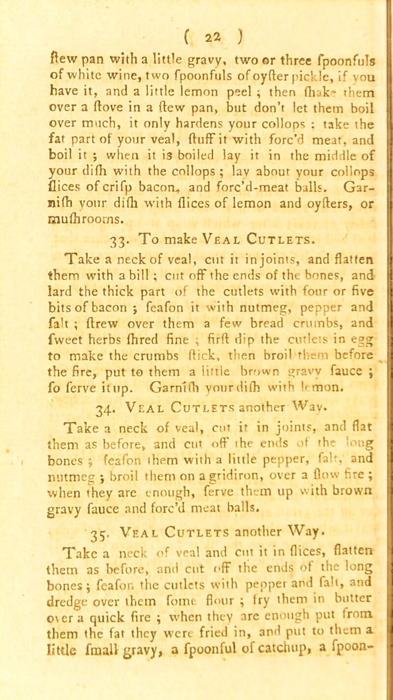 flew pan with a little gravy, two or three fpoonfuls of white wine, two fpoonfuls of oyfler pickle, if you have it, and a little lemon peel ; then fhak' them over a ftove in a (lew pan, but don’t let them boil I] over much, it only hardens your collops : take the 1 fat part of your veal, fluff it with forc’d meat, and boil it 5 when it is boiled lay it in the middle of your difh with the collops ; lay about your collops flices ofcrifp bacon, and forc’d-meat balls. Gar- nifh your difh with flices of lemon and oyflers, or mufhrooms. 33. To make Veal Cutlets. Take a neck of veal, cut it in joints, and flatten | them with a bill ; cut off the ends of the bones, and lard the thick part of the cutlets with four or five H bits of bacon j feafon it with nutmeg, pepper and H fait ; flrew over them a few bread crumbs, and fweet herbs fhred fine ; firfl dip the cutlets in egg || to make the crumbs flick, then broil them before 1 the fire, put to them a little brown gravy fiauce j I fo ferve it up. Garnlfh yonrdifh with lemon. 34. Veal Cutlets another Wav. Take a neck of veal, cut it in joints, and flat them as before, and cut off the ends of the 'oug bones ; feafon them with a little pepper, fait, and H nutmeg ; broil them on a gridiron, over a flow fire ; I when they are enough, ferve them up with brown 1 gravy fauce and forc’d meat balls. 35, Veal Cutlets another Way. Take a neck of veal and cut it in flices, flatten H them as before, and cut off the ends of the long H bones j feafon the cutlets with pepper and fall, and dredge over them feme flour ; fry them in butter over a quick fire ; when they are enough put from them the fat they wert fried in, and put to them a I little frnall gravy, a fpoonful of catchup, a fpoon-