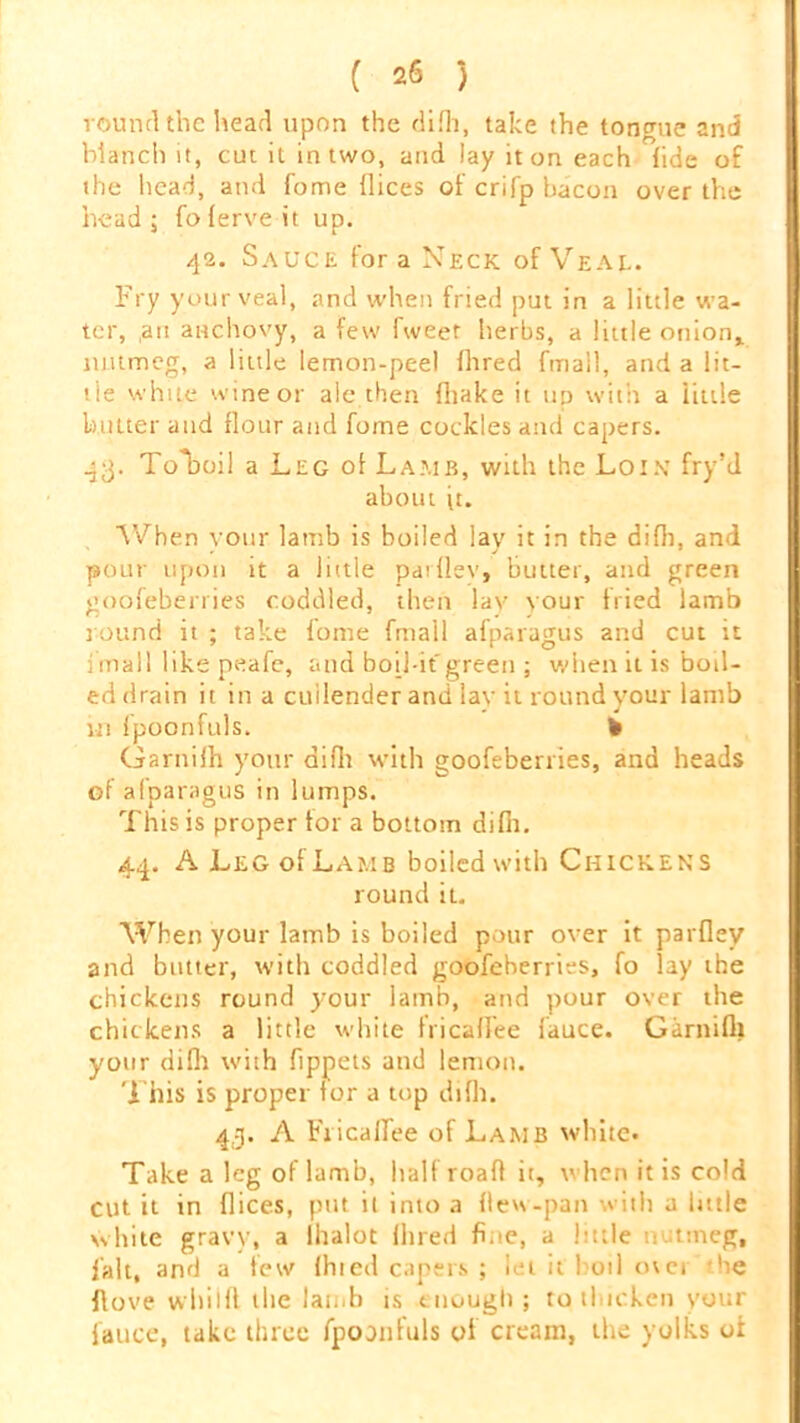 round the head upon the difh, take the toneme and blanch it, cut it in two, and lay it on each fide of the head, and fome dices of crifp bacon over the head; foferveit up. 42. Sauce fora Neck of Veal. Fry your veal, and when fried put in a little wa- ter, ,an anchovy, a few Tweet herbs, a little onion,, nutmeg, a little lemon-peel fhred fmall, and a lit- tle white wine or ale then diake it up with a iittle butter and flour and fome cockles and capers. 43. Tolioil a Leg of Lamb, with the Loix fry’d about ft. When vour lamb is boiled lay it in the difh, and pour upon it a little pardev, butter, and green goofeberries coddled, then lav your fried lamb round it ; take fome fmall afparagus and cut it i mall like peafe, and boil-it'green ; when it is boil- ed drain it in a cullender and lay it round your lamb in fpoonfuls. ¥ Garnifh your difh with goofeberries, and heads of afparagus in lumps. This is proper for a bottom difii. 44. A Leg of Lamb boiled with Chickens round it. When your lamb is boiled pour over it parflev and butter, with coddled goofeberries, fo lay the chickens round your lamb, and pour over the chickens a little white tricafiee lauce. Garnifh your difh with fippets and lemon. This is proper for a top difh. 4.3. A Fiicalfee of Lamb white* Take a leg oflamb, half road it, when it is cold cut it in flices, put it into a (lew-pan with a little white gravy, a lhalot Hired fine, a little nutmeg, fait, and a few (hied capers ; let it boil over he dove whilft 1 lie lamb is enough; to thicken your iauce, take three fpoonfuls of cream, the yolks of