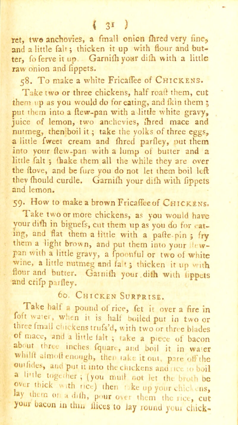 ret, two anchovies, a fmall onion fhred very fine, and a little fab; thicken it up with flour and but- ter, foferveitup Garnifh your difh with a little raw onion and fippets. 58. To make a white FricafTee of Chickens. Take two or three chickens, half roaft them, cut them up as you would do for eating, and {kin them ; put them into a ftevr-pan with a little white gravy, juice of lemon, two anchovies, fhred mace and nutmeg, then boil it ; take the yolks of three eggs, a little fweet cream and fhred parfley, *,mt them into your ftew-pan with a lump of butter and a little fait ; (hake them all the while they are over the ftove, and be furs you do not let them boil left they fhould curdle. Garnifh your dilh with fippets and lemon. 59. How to make a brown FricafTeeof Chickens. Take two or more chickens, as you wouid have your dtfh in bignefs, cut them tip as you do for > at- ing, and fiat them a little with a paftepin ; fry them a light brown, and put them into your h w- pan with a little gravy, a fpoonful or two of white wine, a little nutmeg and /a * ; thicken it up with flour and butter. Gaitiiih your .dilh with tippets and crifp parfley. 60. Chicken Surprise. Take half a pound ot rice, fet it over a fire in foit wa;ei, when it is halt boiled put in two or three Imull chickens trufs’d, with two or three blades of mace, and a little lalt ; take a piece of bacon about three inches fquan, and boil it in wa'er whilft almofl enough, then take it out. pare off the out tides, and put it into the chickens ami 10 <> boil a lutle together ; (you mull not let the broth be over thick with nc. ) then t ke up your chickens, Jay them 01 a ,hlh, p..ur over them the rice, cut bacon in thin lliccs to Jay round youi chick-