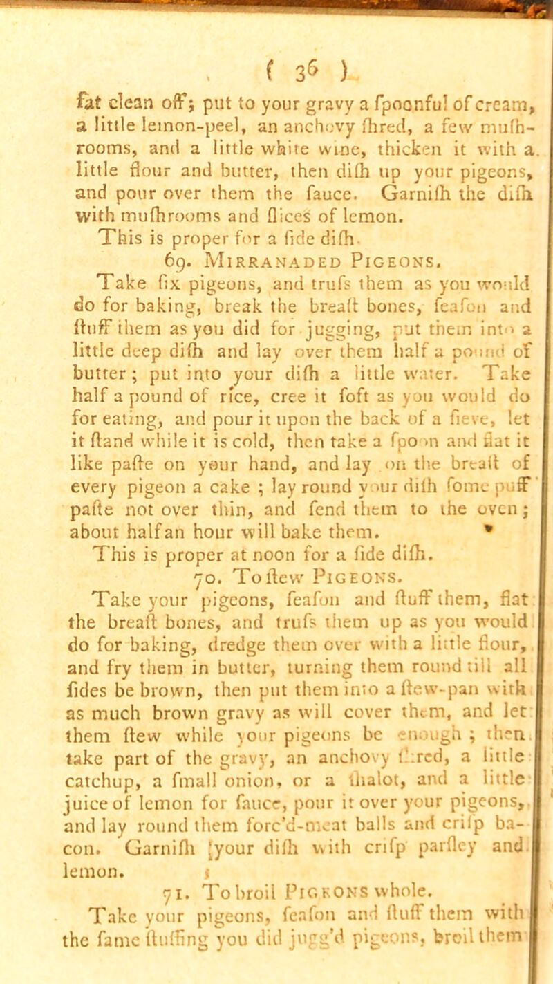 fat clean off; put to your gravy a fpoonfu! of cream, a little leinon-peel, an anchovy fhred, a few muth- rooms, and a little white wine, thicken it with a. little flour and butter, then di(h up your pigeons, and pour over them the fauce. Garnilh the difh. with tnufhrooms and dices of lemon. This is proper for a fide difh 69. Mirranaded Pigeons. Take fix. pigeons, and trufs them as you would do for baking, break the bread bones, feafon and duff them as yon did for jogging, put them into a little deep difh and lay over them half a pound of butter; put into your difh a little water. Take half a pound of rice, cree it foft as you would do for eating, and pour it upon the back of a fieve, let it dand while it is cold, then take a fpo >n and Hat it like pade on your hand, and lay on the bread of every pigeon a cake ; lay round v >ur dilh Pome puff' pade not over thin, and fend them to the oven; about half an hour will bake them. * This is proper at noon for a fide difh. 70. To dew Pigeons. Take your pigeons, feafon and duff them, flat the bread bones, and trufs them up as you would do for baking, dredge them over with a little flour, and fry them in butter, turning them round till all fides be brown, then put them into a dew-pan with as much brown gravy as will cover thtm, and let them flew while )our pigeons be enough; then | take part of the gravy, an anchovy t‘:rcd, a little catchup, a fmall onion, or a tlialot, and a little juice of lemon for fauce, pour it over your pigeons, and lay round them forc’d-meat balls and crilp ba- con. Garnifh [your dilh with crifp parfley and | lemon. 1 71. To broil Pig eons whole. Take your pigeons, feafon and fluff them with the fame duffing you did jugg’d pigeons, broil them