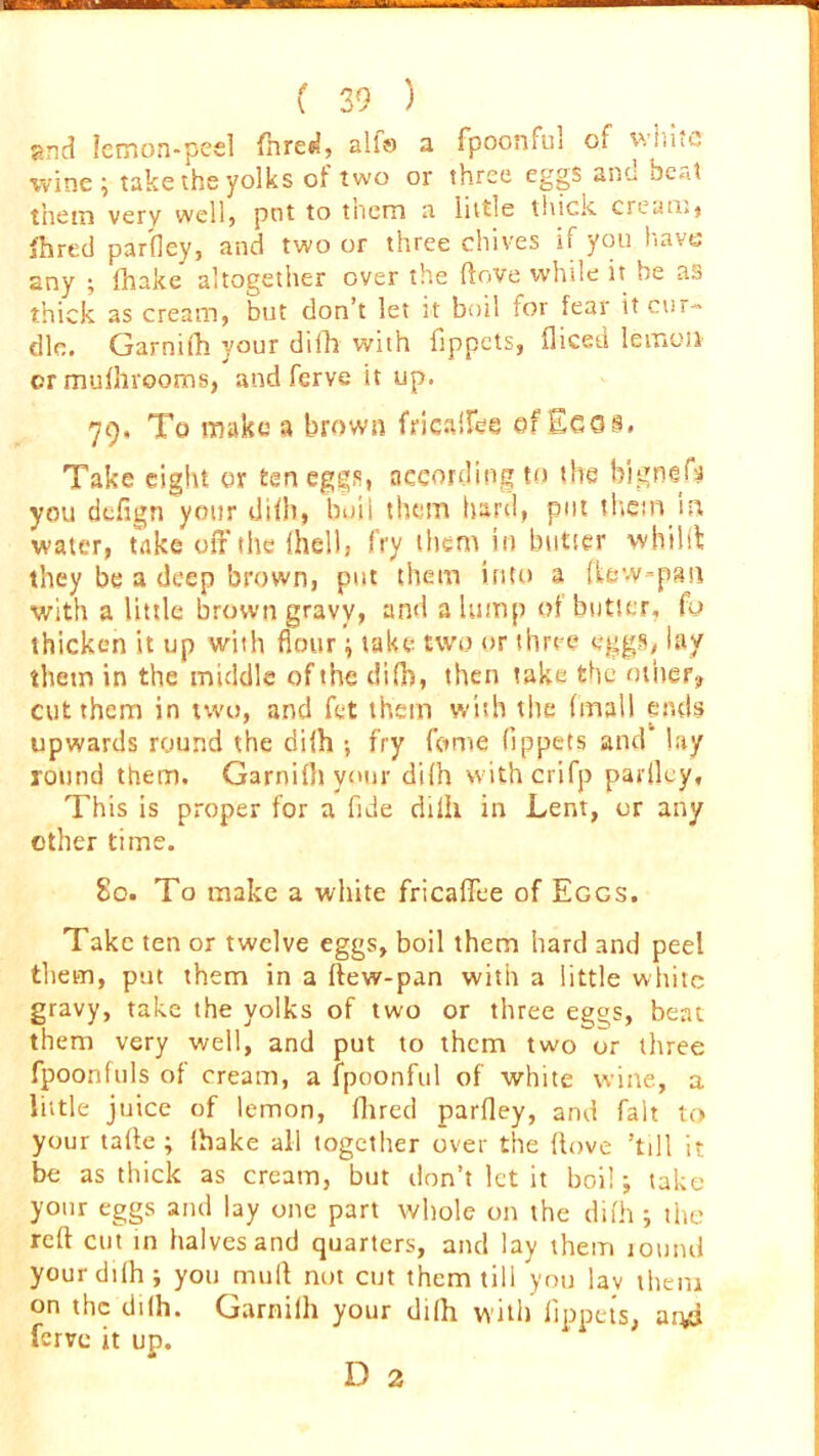 gnd Icmon-pcel fhred, alfe a fpoonful of white wine ; take the yolks of two or three eggs and beat them very well, pnt to tnem a little thick cream, fhred parley, and two or three chives if you have any ; fhake altogether over the ftove while it he as thick as cream, but don’t let it boil for fear it cur- dle. Garnifh your difh with fippets, diced lemon crmufhrooms, and ferve it up. 79. To make a brown frical&e efEcos. Take eight or ten eggs, according to the Wgnefs you defign your difh, buii them hard, put them in water, take off the fhell, fry them in butter whilst they be a deep brown, put them into a (tow-pan with a little brown gravy, and a lump of butter, fo thicken it up with flour; take two or three eggs, lay them in the middle of the difh, then take the other? cut them in two, and fet them with the (mall ends upwards round the diih ; fry feme fippets and lay round them. Garnifh your difh withcrifp parfley. This is proper for a fide dilh in Lent, or any other time. 80. To make a white fricaffee of Eggs. Take ten or twelve eggs, boil them hard and peel them, put them in a ftew-pan with a little white gravy, take the yolks of two or three eg^s, beat them very well, and put to them two or three fpoonfuls of cream, a fpoonful of white wine, a little juice of lemon, fhred parfley, and fait to your tafte ; fhake all together over the ftove ’till it be as thick as cream, but don’t let it boil; take your eggs and lay one part whole on the difh ; the reft cut in halves and quarters, and lay them round yourdilh; you mull not cut them till you lav them on the difh. Garnilh your difh with fippets, aryl ferve it up.