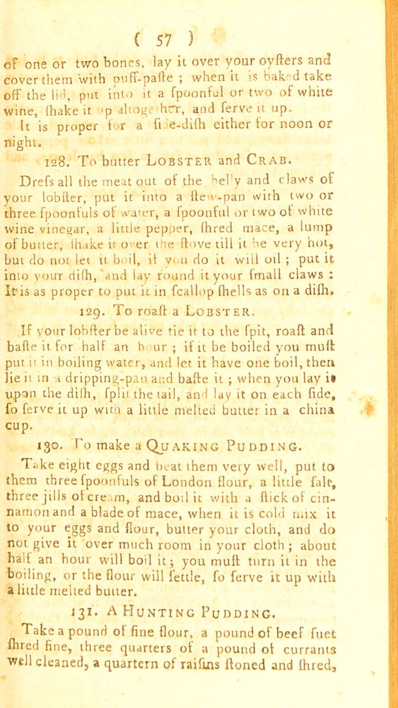 of one or two bones, lay it over your oyders and cover them with oufF-pafie ; when it is baked take off the lid, put into it a fpoonful or two of white wine, ihake it 'p alcogc hrr, and ferve it up. It is proper for a fi e-di(h either for noon or night. 128. To butter Lobster and Crab. Drefs all the meat out of the bel'y and claws of your lobder, put it into a den -pan with two or three fpoonfuls of water, a fpoonful or two ot white wine vinetiar, a little pepper, fhred mace, a lump of butter, ihake it o er the dove till it be very hot, but do not let it boil, it v. u do it wiil oil ; put it inio yoirr riifh, 'and lay round it your fmall claws : Iris as proper to put it in fcallop fhells as on a difh. 129. To road a Lobster. If your lobder be alive tie it to the fpit, road and bade it for half an h ur ; if it be boiled you mud put u in boiling water, and let it have one boil, then lie it m a dripping-pan and bade it ; when you lay i* upon the dilh, fplii the tail, and lay it on each fide, fo ferve it up with a little melted buttet in a china cup. 130. To make a Quaking Pudding. Take eight eggs and beat them very well, put to them three fpoonfuls of London flour, a little fair, three jills ol ere m, and boil it with a dick of cin- namon and a blade ot mace, when it is cold mix it to your eggs and flour, butter your cloth, and do not give it over much room in your cloth; about had an hour will boil it; you mud turn it in the boiling, or the flour wiil fettle, fo ferve it up with a little melted butter. 131. A Hunting Pudding. Take a pound ol fine flour, a pound of beef fuet fhred fine, three quarters ot a pound of currants well cleaned, a quartern of raifuis Honed and Ihred,