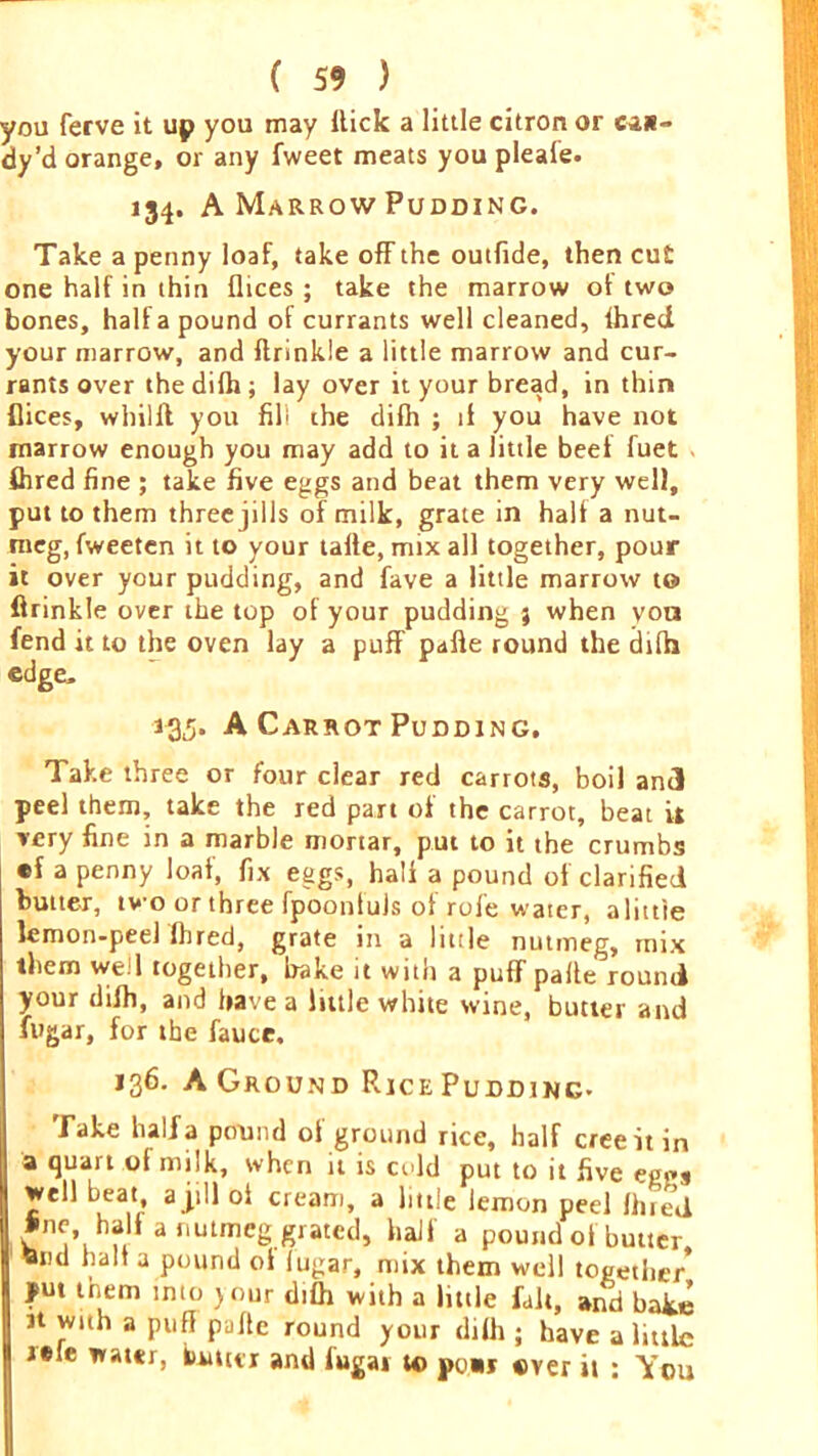 you ferve it up you may Hick a little citron or can- dy’d orange, or any fweet meats you pleafe. 154. A Marrow Pudding. Take a penny loaf, take off the outfide, then cut one half in thin dices; take the marrow of two bones, half a pound of currants well cleaned, Ihred your marrow, and ftrinkle a little marrow and cur- rants over the dilh; lay over it your bread, in thin dices, whilft you fill the difh ; if you have not marrow enough you may add to it a little beet fuet ftired fine ; take five eggs and beat them very well, put to them three jills of milk, grate in halt a nut- meg, fweeten it to your latte, mix all together, pour it over your pudding, and fave a little marrow t© ftrinkle over the top of your pudding % when von fend it to the oven lay a puff pafte round the dilh edge, 135. A Carrot Pudding, Take three or four clear red carrots, boil and peel them, take the red part of the carrot, beat U very fine in a marble mortar, put to it the crumbs •f a penny loaf, fix eggs, halt a pound of clarified butter, two or three fpoontuls of role water, a little lemon-peel (bred, grate in a little nutmeg, mix them well together, bake it with a puff palle round your dilh, and have a little white wine, butter and fugar, for the fauce. 136. AGround P^icePudding- Take half a pound ot ground rice, half creeitin a quart ol milk, when it is cold put to it five eg«»s well beat, a jill ot cream, a little lemon peel lined line half a nutmeg grated, half a pound of butter tend halt a pound ot lugar, mix them well together Jput them into } our dilh with a httle fait, and bake tt with a puff palte round your dilh ; have a little tefe water, turner and lugai to poir over it : You