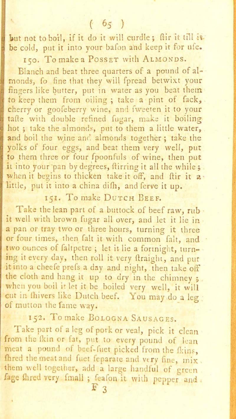 but not to boil, if it do it will curdle; dir it till :S- be cold, put it into your bafon and keep it for ale. 150. To make a Posset with Almonds. Blanch and beat three quarters of a pound of al- monds, fo fine that they will fpread betwixt your finders like butter, put in water as you beat them to keep them from oiling ; take a pint of fack, cherry or goofeberry wine, and fweeten it to your tafte with double refined fugar, make it boiling hot ; take the almonds, put to them a little water, and boil the w,ine and almonds together ; take the yolks of four eggs, and beat them very well, pur to them three or four fpoonfuls of wine, then put it into your pan by degrees, ftirring it all the while ; when it begins to thicken take it off, and ftir it a little, put it into a china difh, and ferve it up. 151. To make Dutch Beef. Take the lean part of a buttock of beef raw, rub it well with brown fugar all over, and let it lie in a pan or tray two or three hours, turning it three or four times, then fait it with common fait, and two ounces of faltpetre ; let it lie a fortnight, turn- ing it every day, then roll it very ftraight, and pur it into a cheefe prefs a day and night, Uten take off the cloth and hang it up to dry in the chimney ; when you boil it let it be boiled very well, it will cut in (hivers like Dutch beef. You may do a leg of mutton the fame way. 152. To make Bologna Sausages. Take part of a leg of pork or veal, pick it clean from the (kin or fat, put to every pound of lean meat a pound of beef-fuet picked from the fkins, fhred the meat and fuet feparate and very fine, mix them well together, add a large handful of green fage fhred very fmall ; feafon it with pepper anti