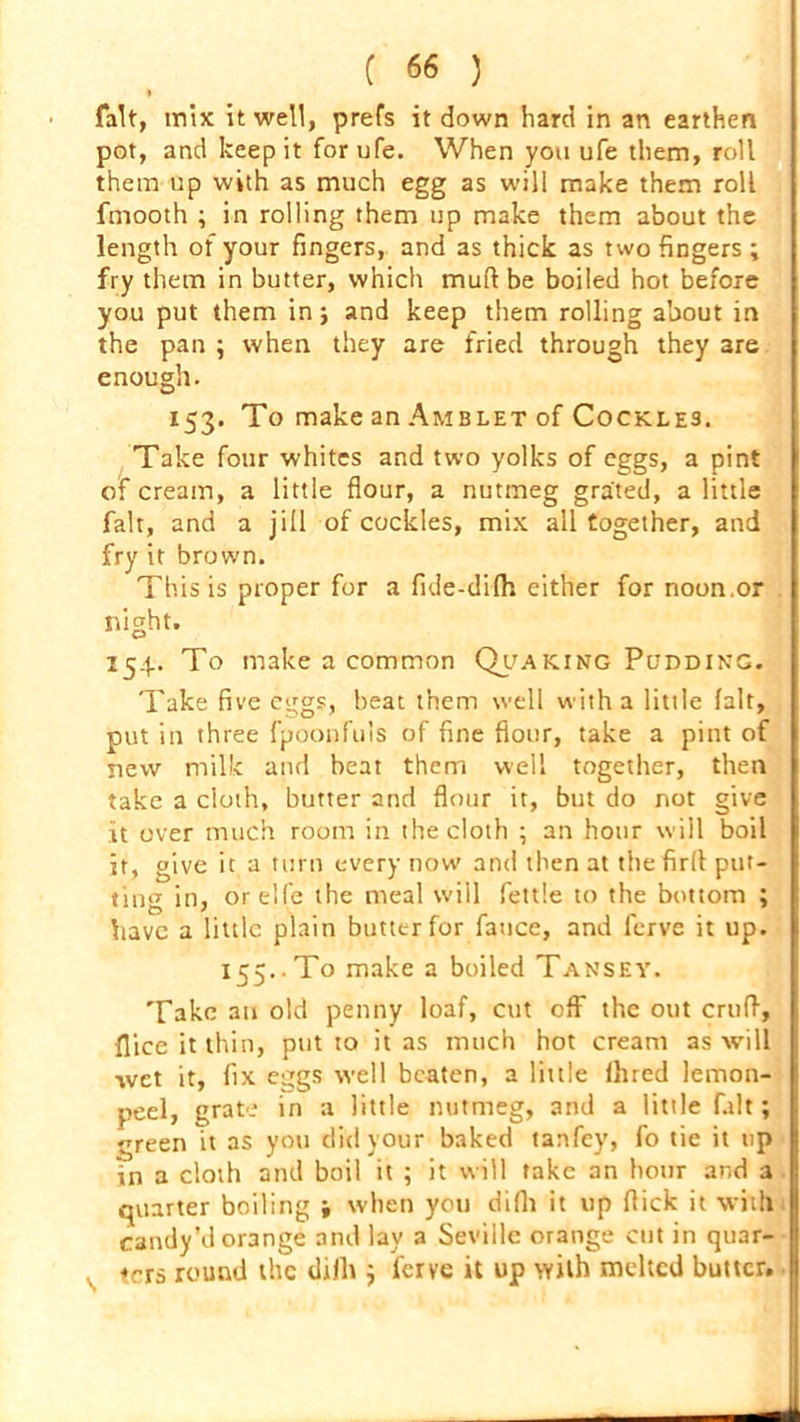 fait, mix it well, prefs it down hard in an earthen pot, and keep it for ufe. When you ufe them, roll them up with as much egg as will make them roll fmooth ; in rolling them up make them about the length of your fingers, and as thick as two fingers ; fry them in butter, which mud be boiled hot before you put them in j and keep them rolling about in the pan ; when they are fried through they are enough. 153. To make an Amblet of Cockles. Take four whites and two yolks of eggs, a pint of cream, a little flour, a nutmeg grated, a little fait, and a jill of cockles, mix all together, and fry it brown. This is proper for a fide-difh either for noon.or night. 254. To make a common Quaking Pudding. Take five c^gs, heat them well with a little fait, put in three fpoonfuls of fine flour, take a pint of new milk and heat them well together, then take a cloth, butter and flour it, but do not give it over much room in the cloth ; an hour will boil it, give it a turn every now and then at the firll put- ting in, orelfe the meal will fettle to the bottom ; have a little plain butter for fatice, and ferve it up. 155.. To make a boiled Tansey. Take an old penny loaf, cut off the out crtifl, flice it thin, put to it as much hot cream as will wet it, fix eggs well beaten, a little Hired lemon- peel, grate in a little nutmeg, and a little fait; green it as you did your baked tanfey, fo tie it up in a cloth and boil it ; it will take an hour and a quarter boiling -f when you difli it up flick it with candy’d orange and lay a Seville orange cut in quar- , ters round the difli; ferve it up with melted butter.