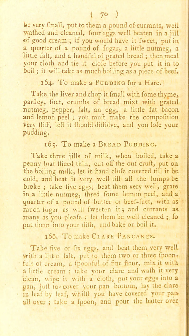 be very final!, put to them a pound of currants, well waffled and cleaned, four eggs well beaten in a jill of good cream ; if you would have it fweet, put in a quarter of a pound of fugar, a little nutmeg, a little fait, and a handful of grated bread ; then meal your cloth and tie it clofc before you put it in to boil; it will take as much boiling as a piece of beef. 164. To make a Pudding for a Hare. \ Take the liver and chop it fmall with fome thyme, parfley, fuet, crumbs of bread mixt with grated nutmeg, pepper, fait, an egg, a little fat bacon and lemon peel ; you muff make the compofmon very ftiff, left it fhould diffolve, and you lofe your pudding. 165. To make a Bread Pudding. Take three jills of milk, when boiled, take a penny loaf fliced thin, cut off the out cruit, put on the boiling milk, let it (land clofe covered till it be cold, and beat it very well till all the lumps be broke ; take five egijs, beat them very well, grate in a little nutmeg, (bred fome lemon peel, and a quarter of a pound of butter or beef-fuet, with as much fugar as will fweeten it; and currants as many as you pleafe , let them be well cleaned ; fo put them into your difh, and bake or boil it. 166. Tomake Clare Pancakes. Take five or fix eggs, and beat them very well vrith a little (alt, put to them two or three fpoon- fuls of cream, a fpoonful of fine flour, mix it with a httle cream ; take your clare and wa(h it very clean, wipe it with a cloth, put your eggs into a pan, juft to* cover your pan bottom, lay the clare in leaf by leaf, wltilft you have covered yonr pan all over ; take a fpoon, and pour the batter over