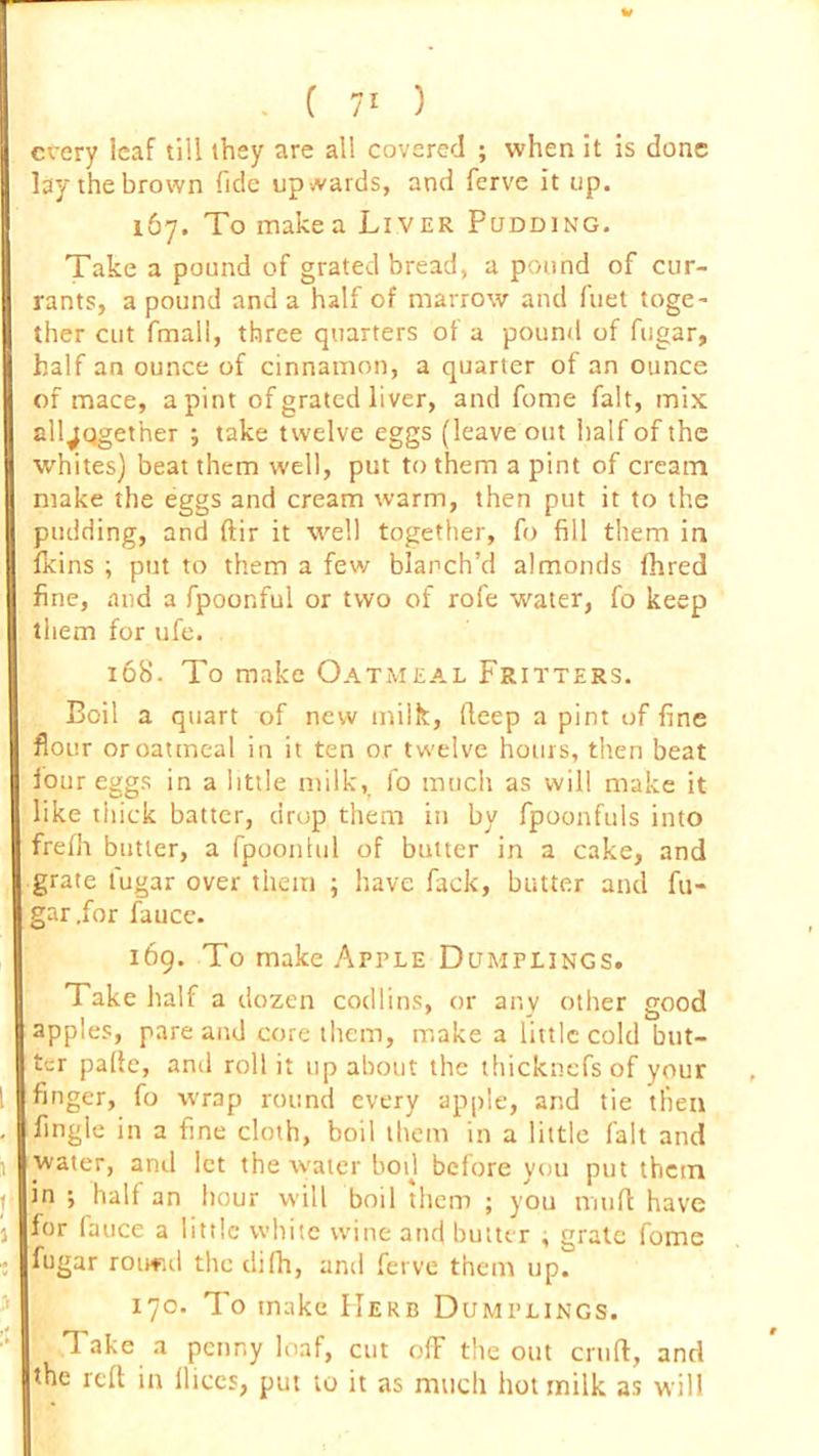 w . ( 71 ) every icaf till they are all covered ; when it is done lay the brown fide upwards, and ferve it up. 167. To makea Liver Pudding. Take a pound of grated bread, a pound of cur- rants, a pound and a half of marrow and fuet toge- ther cut fmall, three quarters of a pound of fugar, half an ounce of cinnamon, a quarter of an ounce of mace, a pint of grated liver, and fume fait, mix all^qgether take twelve eggs (leave out half of the whites) beat them well, put to them a pint of cream make the eggs and cream warm, then put it to the pudding, and ftir it well together, fo fill them in fkins ; put to them a few blanch’d almonds fhred fine, and a fpoonful or two of rofe water, fo keep them for ufe. 16b’. To make Oatmeal Fritters. Boil a quart of new milk, deep a pint of fine flour or oatmeal in it ten or twelve hours, then beat four eggs in a little milk, fo much as will make it like thick batter, drop them in by fpoonfuls into frelh butter, a fpoonlul of butter in a cake, and grate fugar over them ; have fack, butter and fu- gar .for fauce. 169. To make Apple Dumplings. Take half a dozen codlins, or any other good apples, pare and core them, make a little cold but- ter pafte, and roll it up about the thicknefs of your finger, fo wrap round every apple, and tie then fingle in a fine cloth, boil them in a little fait and water, and let the water bod before you put them in ; half an hour will boil them ; you mud have for lauce a little white wine and butter , grate fome fugar routul the dilh, and ferve them up. 17c. To make Herb Dumplings. Take a penny loaf, cut off the out cruft, and the reft in llices, put to it as much hot milk as will