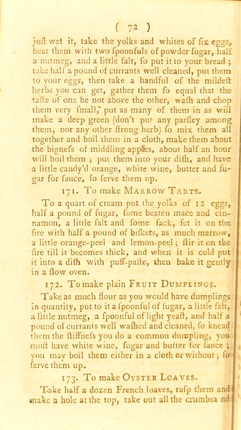 juft wet it, take the yolks and whites of fix eggs, beat them with two fpoonfuls of powder fugar, half a nutmeg, and a little fait, fo put it to your bread ; take half a pound of currants well cleaned, put them to your eggs, then take a handful of the mildeft herbs you can get, gather them fo equal that the tafte of one be not above the other, wafh and chop them very final!,' put as many of them in as will make a deep green (don’t put any parfley among them, nor any other ftrong herb) fo mix them all together and boil them in a cloth, make them about the bignefs of middling apples, about half an hour will boil them ; put them into your dilh, and have a little candy’d orange, white wine, butter and fu- gar for fauce, fo ferve them up. 171. To make Marrow Tarts. To a quart of cream put the yolks of 12 eggs, half a pound of fugar, fume beaten mace and cin- namon, a little fait and fome fack, fet it on the fire with half a pound of bifxets, as much marrow, a little orange-peel and lemon-peel; ftir it on the fire till it becomes thick, and when it is cold put it into a dilh with puff-palte, then bake it gently in a flow oven. 172. To make plain Fruit Dumplings. Take as much flour as you would have dumplings in quantity, put to it a fpoonful of fugar, a little fait, 1 a little nutmeg, a fpoonful of light yeaft, and half a pound of currants well wafhed and cleaned, fo knead them the (tifl'nefs you do a common dumpling, you mult have white wine, fugar and butter for fauce ; ( you may boil them cither in a cloth or without; fo l( ferve them up. 173. To make Oyster Loaves. Take half a dozen French loaves, rafp them and make a hole at the top, take out all the crumbsa nd
