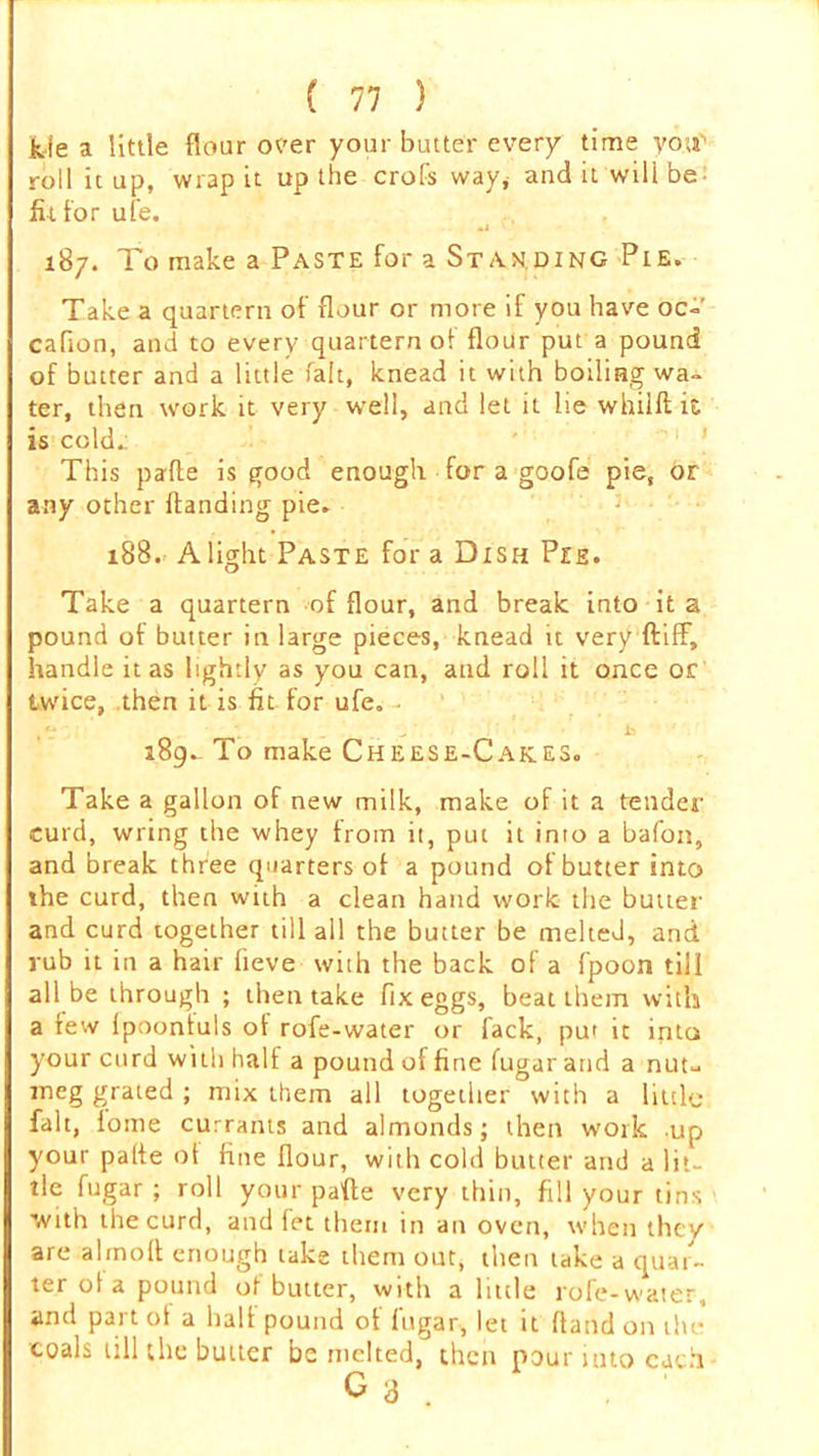 fcie a little flour over your butter every time you'1 roll it up, wrap it up the crofs way, and it will be- ittfor ufe. >j 187. To make a Paste for a Standing Pie. Take a quartern of flour or more if you have oc- cafion, and to every quartern ot flour put a pound of butter and a little fait, knead it with boiling wa- ter, then work it very well, and let it lie whilft it is cold. This pafle is good enough for a goofe pie, or any other Handing pie. 188. Alight Paste for a Dish Pee. Take a quartern of flour, and break into it a pound of butter in large pieces, knead it very ftifF, handle it as lightly as you can, and roll it once or twice, then it is fit. for ufe. , V i 189.- To make Cheese-Cakes. Take a gallon of new milk, make of it a tender curd, wring the whey from it, put it into a bafon, and break three quarters of a pound of butter into the curd, then with a clean hand work the butter and curd together till all the butter be melted, and rub it in a hair fieve with the back of a fpoon till all be through ; then take fix eggs, beat them with a few Ipoontuls of rofe-water or fack, put it into your curd with half a pound of fine fugar and a nut- meg grated ; mix them all together with a little fait, lome currants and almonds; then work up your palfe ot fine flour, with cold butter and a lit- tle fugar ; roll your pafle very thin, fill your tins with the curd, and let them in an oven, when they are alinoll enough take them out, then take a quar- ter ot a pound of butter, with a little rofe-water, and part ot a halt pound of fugar, let it Hand on the coals till the butter be melted, then pour into each