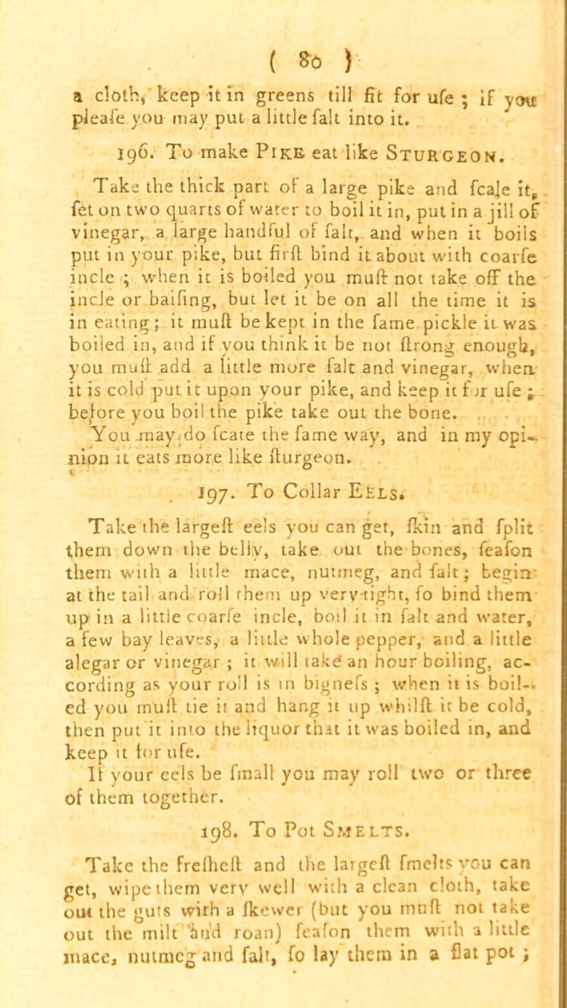 ( *0 ) a cloth, keep it in greens till fit for ufe ; if you pleafe you may put a little fait into it. 196. To make Pike eat like Sturgeon. Take the thick part of a large pike and fcaje it, fet on two quarts of water to boil it in, put in a jill of vinegar, a large handful of fait, and when it boils put in your pike, but firfl bind it about with coarfe incle ; when it is boiled you mutt not take off the incJe or baifing, but let it be on all the time it is in eating; it mult be kept in the fame pickle iiwas boiied in, and if you think it be not ftrona enough, you mutt add a little more laic and vinegar, when it is cold put it upon your pike, and keep it for ufe ; before you boil the pike take out the bone. You .may .do fcate the fame way, and in my opi-. nipn it eats more like tturgeon. J97. To Collar Eels. Take the largeft eels you can get, fkin and fplit them down the belly, take out the bones, feafon them with a little mace, nutmeg, and fait; begin at the tail and roll them up very-tight, fo bind them up in a little coarfe incle, boil it in fait and water, a few bay leaves, a little whole pepper, and a little alegar or vinegar; it will take an hour boiling, ac- cording as your roll is in bignefs ; when it is boil-, ed you inlitt tie it and hang it up whilft it be cold, then put it into the liquor that it was boiled in, and keep it tor ufe. If your eels be finall you may roll two or three of them together. 198. To Pot Smelts. Take the frelhcft and the largett fmelts you can get, wipe them very well with a clean cloth, take out the guts with a tkewer (but you mutt not take out the milt Wd roan) feafon them with a little mace, nutmeg and fait, fo lay them in a flat pot ;
