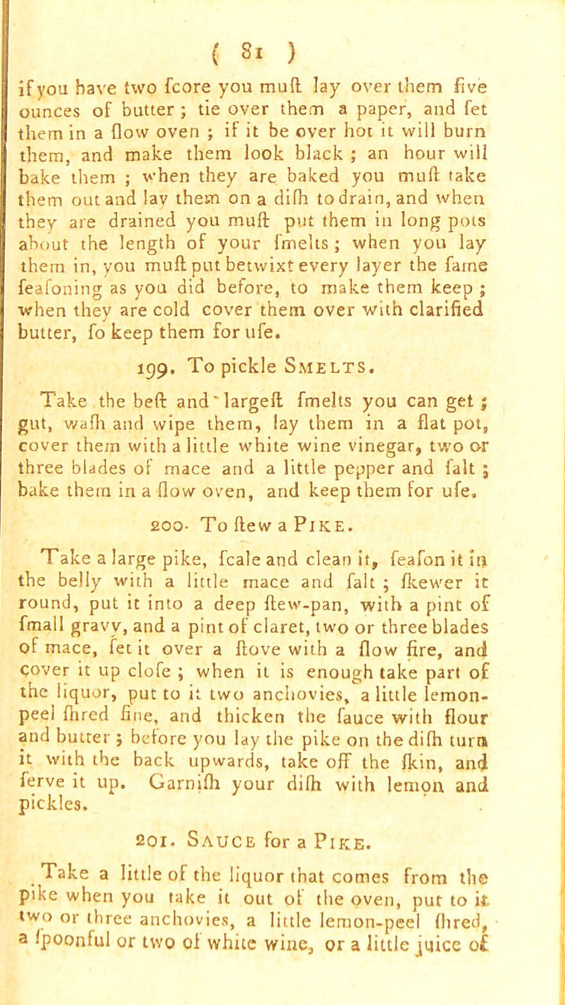 if you have two fcore you mud lay over them five ounces of butter ; tie over them a paper, and fet them in a flow oven ; if it be over hot it will burn them, and make them look black ; an hour will bake them ; when they are baked you mud take them out and lav them on a difh to drain, and when they are drained you muff put them in long pots about the length of your fmelts; when you lay them in, you mull put betwixt every layer the fame feafoning as you did before, to make them keep ; when they are cold cover them over with clarified butter, fo keep them for ufe. 199. To pickle Smelts. Take the beft and'larged fmelts you can get j gut, wadi and wipe them, lay them in a flat pot, cover them with a little white wine vinegar, two or three blades of mace and a little pepper and fait j bake them in a flow oven, and keep them for ufe. 200- To dew a Pike. Take a large pike, fcale and clean it, feafon it in the belly with a little mace and fait ; fkewer it round, put it into a deep dew-pan, with a pint of fmall gravy, and a pint of claret, two or three blades of mace, fet it over a dove with a flow fire, and cover it up clofe ; when it is enough take part of the liquor, put to it two anchovies, a little lemon- peel Aired fine, and thicken the fauce with flour and butter j before you lay the pike on the difh turn it with the back upwards, take off the Ikin, and ferve it up. Garnifh your difh with lemon and pickles. 201. Sauce for a Pike. Take a little of the liquor that comes from the pike when you take it out of the oven, put to it two or three anchovies, a little lemon-peel Aired, a fpoonful or two oi white wine, or a little juice of