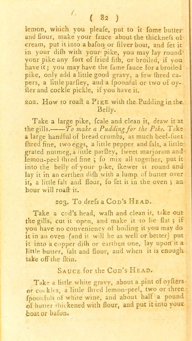 ( 32 ) lemon, which you pleafe, put to it fome butter and flour, make your fauce about the thicknefs ot cream, put it into abafon or filver boat, and fet it in your difh with your pike, you may lay round your pike any fort of fried fith, or broiled, if you have it; you may have the fame fauce for a broiled pike, only add a little good gravy, a few Ihred ca- pers, a little parfiey, and a fpoonful or two of oy- iler and cockle pickle, if you have it. £02. How to roall a Pike with the Pudding in the Belly. Take a large pike, fcale and clean it, draw it at the gills. To male a Pudding for the Pike. Take a large handful of bread crumbs, as much beei-fuet fhred fine, two eggs, a little pepper and fait, a little- grated nutmeg, a iittle parfiey, fweet marjoram and- lemon-peel (hied fine ; fo mix all together, put it into the belly of your pike, fkewer it round and lay it in an earthen difh with a lump, of butter over it, a little fait and flour, fo fet it in the oven ; an hour will roaft it. 203. To drefs a Cod’s Head. Take a cod’s head, wafh and clean it, take out the gills, cut it open, and make it to lie flat ; if you have no convenience' ot boiling it you may do it in an oven (and it will be as well or better) put it into a copper dilh or earthen one, lay upoiTit a little butter, (alt and flour, and when it is enough, lake off the fkin. Sauce for the Cod’s Head. Take a little white gravy, about a pint ofovfters or co« kies, a little Ihred lemon-peel, two or three fpoonfuls of white wine, and about half a pound, of butter ihitkened with flour, and put it into youc boat or bafon.