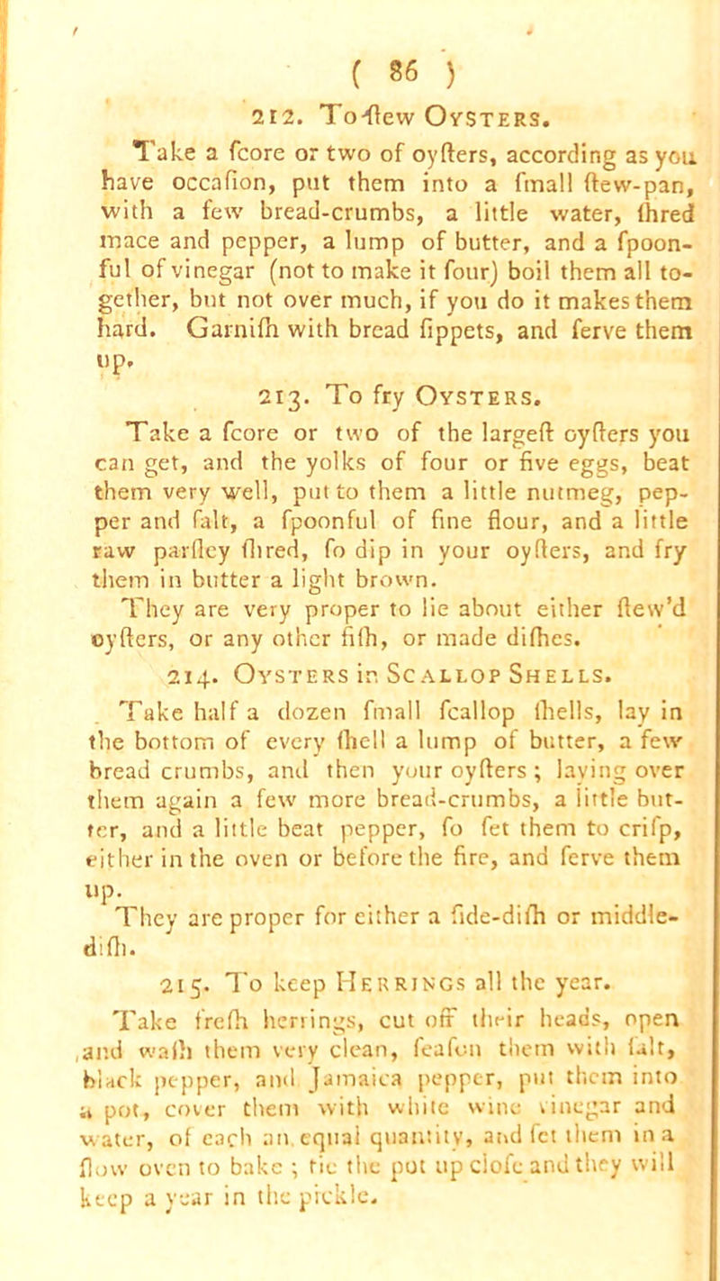 212. To-flew Oysters. Take a (core or two of oyders, according as you. have occafion, put them into a fmall (lew-pan, with a few bread-crumbs, a little water, (hred mace and pepper, a lump of butter, and a fpoon- ful of vinegar (not to make it four) boil them all to- gether, but not over much, if you do it makes them hard. Garnifh with bread fippets, and ferve them up. 213. To fry Oysters. Take a fcore or two of the larged cyders you can get, and the yolks of four or five eggs, beat them very well, potto them a little nutmeg, pep- per and fait, a fpoonful of fine flour, and a little raw parfley Aired, fo dip in your oyflers, and fry them in butter a light brown. They are very proper to lie about either dew’d cyders, or any other fifh, or made didies. 214. Oysters in Scallop Shells. Take half a dozen fmall feallop (hells, lay in the bottom of every (hell a lump of butter, a few breadcrumbs, and then your oyders ; laying over them again a few more bread-crumbs, a little but- ter, and a little beat pepper, fo fet them to crifp, either in the oven or before the fire, and ferve them UP- They are proper for either a fide-difh or middle- d'.fli. 215. To keep Herrings all the year. Take frefh herrings, cut off their heads, open and wadi them very clean, feafon them with (alt, black pepper, and Jamaica pepper, put them into a pot, cover them with white wine vinegar and water, of each an equal quantity, and fet them in a flow oven to bake ; tie the pot upciofc and they will keep a year in the pickle.